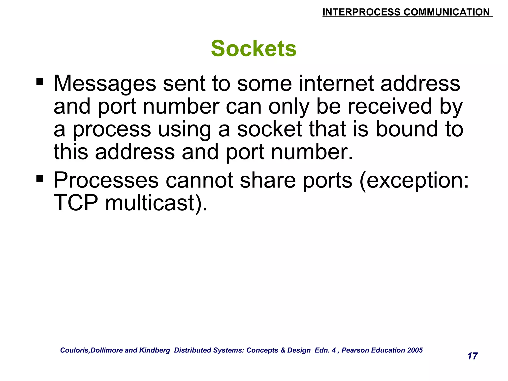 INTERPROCESS COMMUNICATION 
17 
Sockets 
 Messages sent to some internet address 
and port number can only be received by 
a process using a socket that is bound to 
this address and port number. 
 Processes cannot share ports (exception: 
TCP multicast). 
Couloris,Dollimore and Kindberg Distributed Systems: Concepts & Design Edn. 4 , Pearson Education 2005 
 