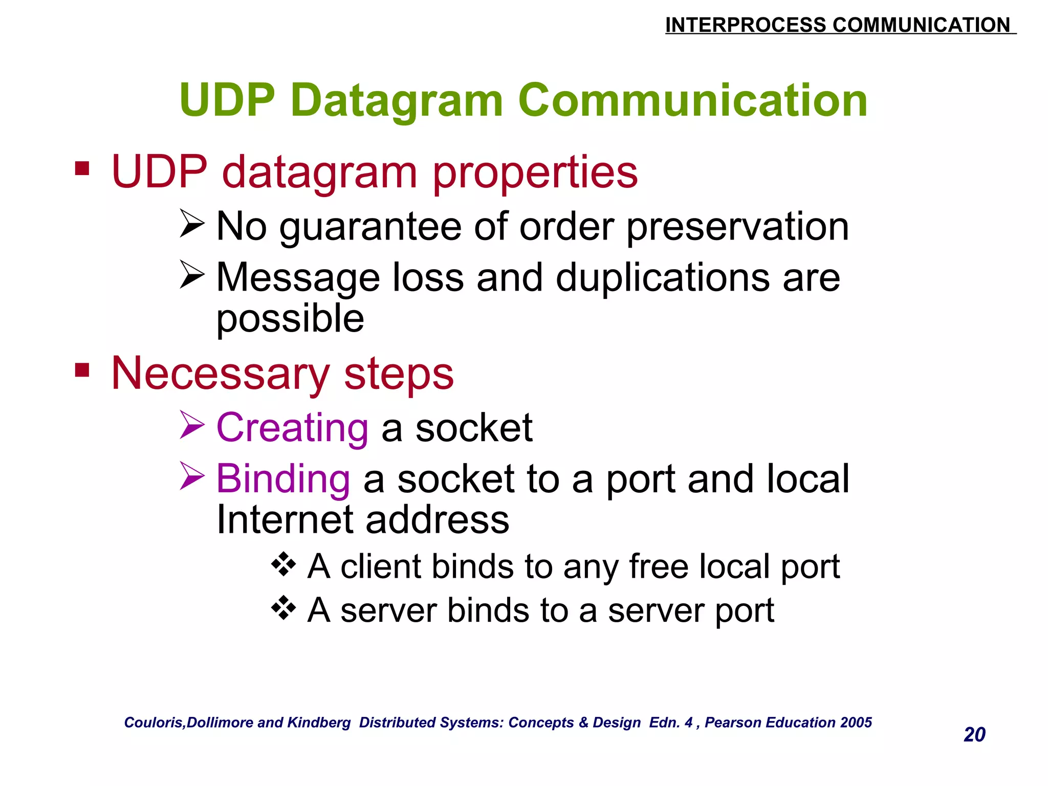 INTERPROCESS COMMUNICATION 
20 
UDP Datagram Communication 
 UDP datagram properties 
No guarantee of order preservation 
Message loss and duplications are 
possible 
 Necessary steps 
Creating a socket 
Binding a socket to a port and local 
Internet address 
A client binds to any free local port 
A server binds to a server port 
Couloris,Dollimore and Kindberg Distributed Systems: Concepts & Design Edn. 4 , Pearson Education 2005 
 