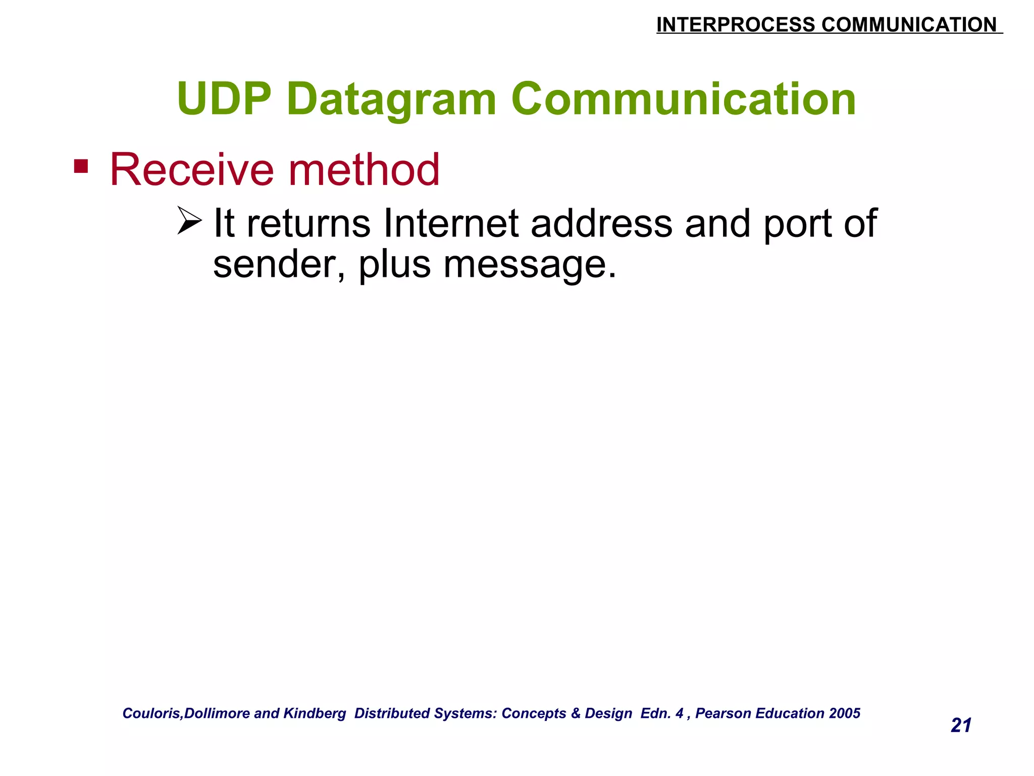 INTERPROCESS COMMUNICATION 
21 
UDP Datagram Communication 
 Receive method 
It returns Internet address and port of 
sender, plus message. 
Couloris,Dollimore and Kindberg Distributed Systems: Concepts & Design Edn. 4 , Pearson Education 2005 
 