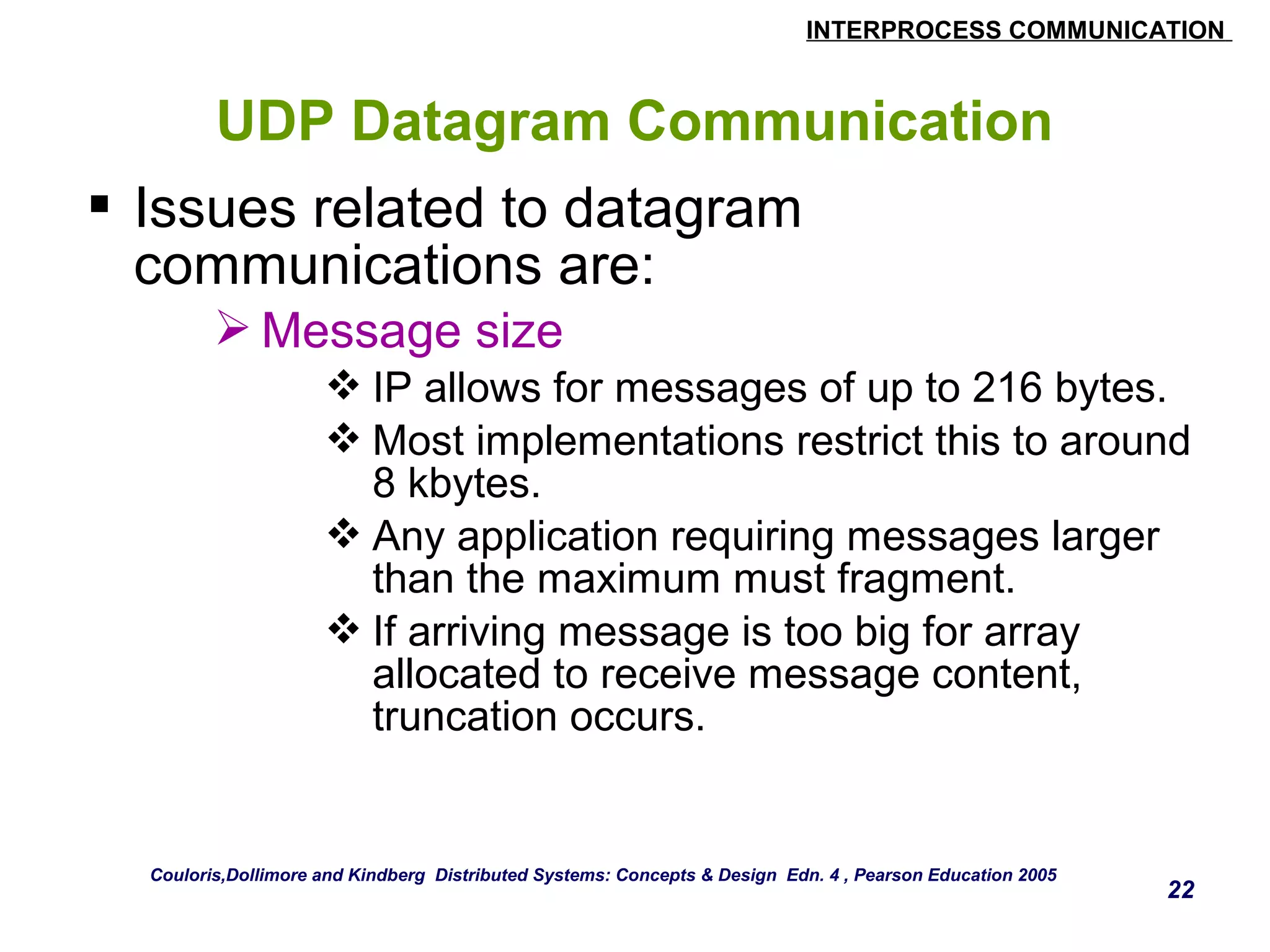 INTERPROCESS COMMUNICATION 
22 
UDP Datagram Communication 
 Issues related to datagram 
communications are: 
Message size 
IP allows for messages of up to 216 bytes. 
Most implementations restrict this to around 
8 kbytes. 
Any application requiring messages larger 
than the maximum must fragment. 
If arriving message is too big for array 
allocated to receive message content, 
truncation occurs. 
Couloris,Dollimore and Kindberg Distributed Systems: Concepts & Design Edn. 4 , Pearson Education 2005 
 