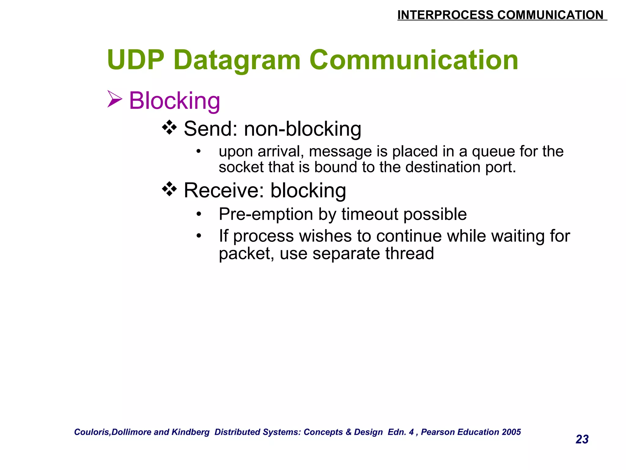 INTERPROCESS COMMUNICATION 
23 
UDP Datagram Communication 
Blocking 
Send: non-blocking 
• upon arrival, message is placed in a queue for the 
socket that is bound to the destination port. 
Receive: blocking 
• Pre-emption by timeout possible 
• If process wishes to continue while waiting for 
packet, use separate thread 
Couloris,Dollimore and Kindberg Distributed Systems: Concepts & Design Edn. 4 , Pearson Education 2005 
 
