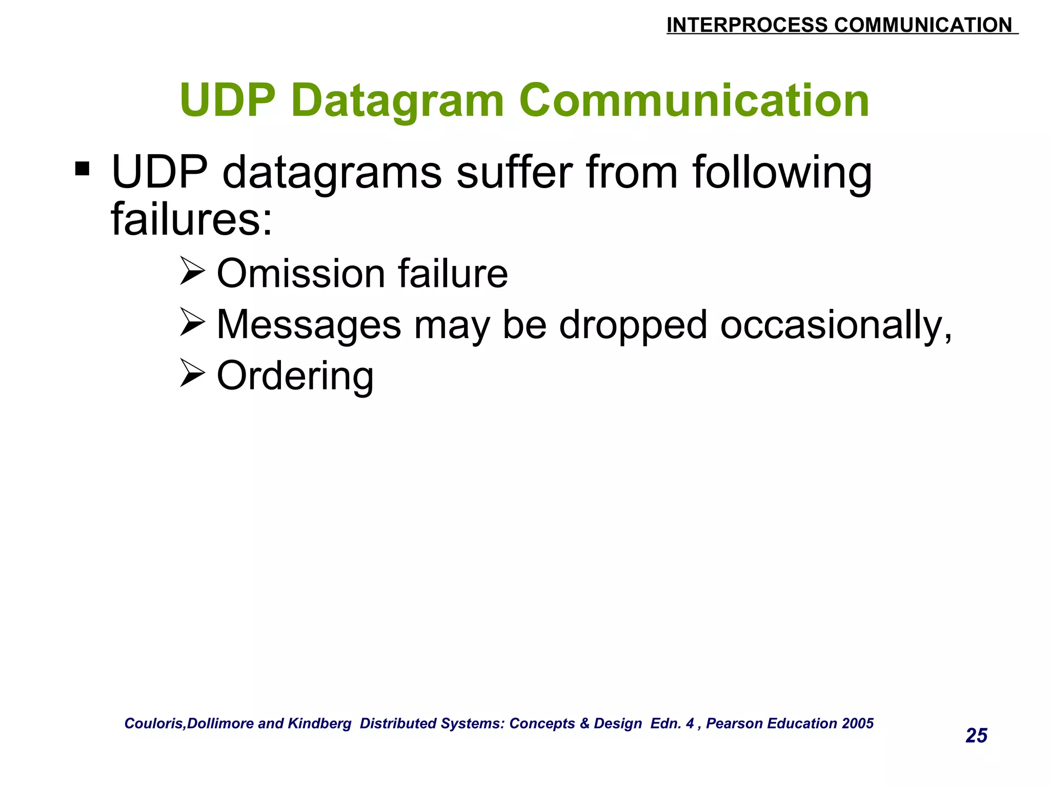 INTERPROCESS COMMUNICATION 
25 
UDP Datagram Communication 
 UDP datagrams suffer from following 
failures: 
Omission failure 
Messages may be dropped occasionally, 
Ordering 
Couloris,Dollimore and Kindberg Distributed Systems: Concepts & Design Edn. 4 , Pearson Education 2005 
 