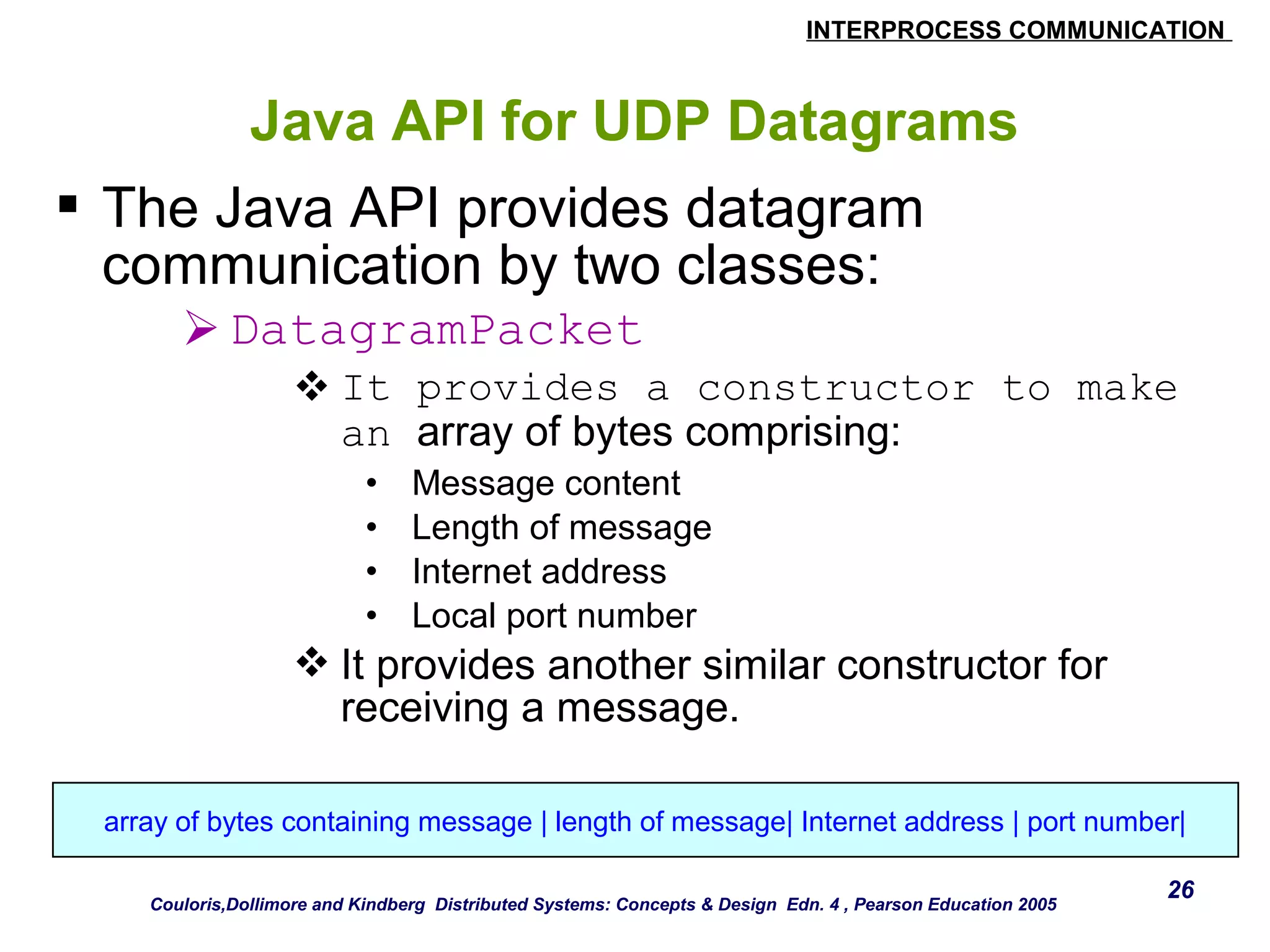 INTERPROCESS COMMUNICATION 
26 
Java API for UDP Datagrams 
 The Java API provides datagram 
communication by two classes: 
DatagramPacket 
It provides a constructor to make 
an array of bytes comprising: 
• Message content 
• Length of message 
• Internet address 
• Local port number 
It provides another similar constructor for 
receiving a message. 
array of bytes containing message | length of message| Internet address | port number| 
Couloris,Dollimore and Kindberg Distributed Systems: Concepts & Design Edn. 4 , Pearson Education 2005 
 