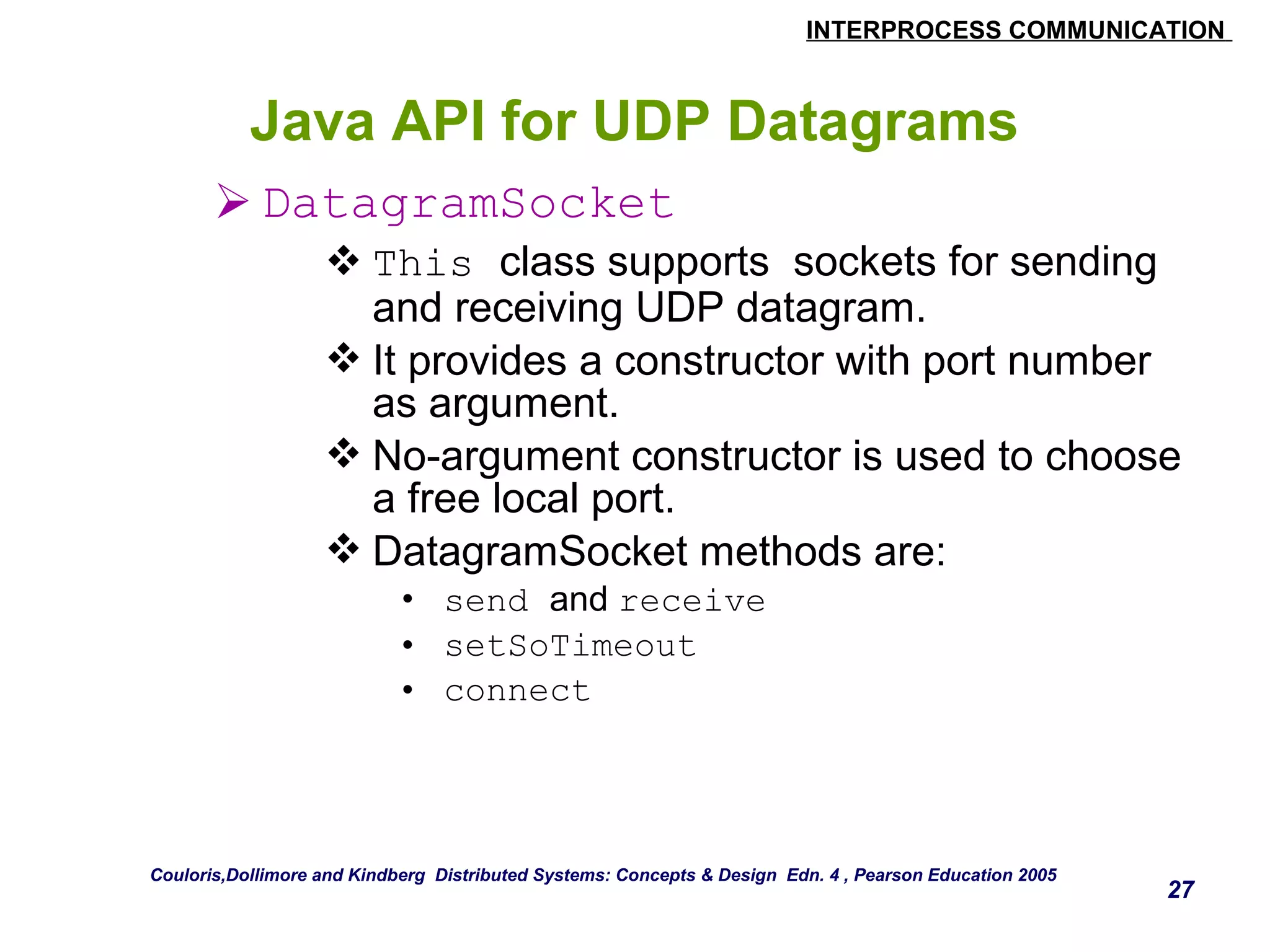 INTERPROCESS COMMUNICATION 
27 
Java API for UDP Datagrams 
DatagramSocket 
This class supports sockets for sending 
and receiving UDP datagram. 
It provides a constructor with port number 
as argument. 
No-argument constructor is used to choose 
a free local port. 
DatagramSocket methods are: 
• send and receive 
• setSoTimeout 
• connect 
Couloris,Dollimore and Kindberg Distributed Systems: Concepts & Design Edn. 4 , Pearson Education 2005 
 