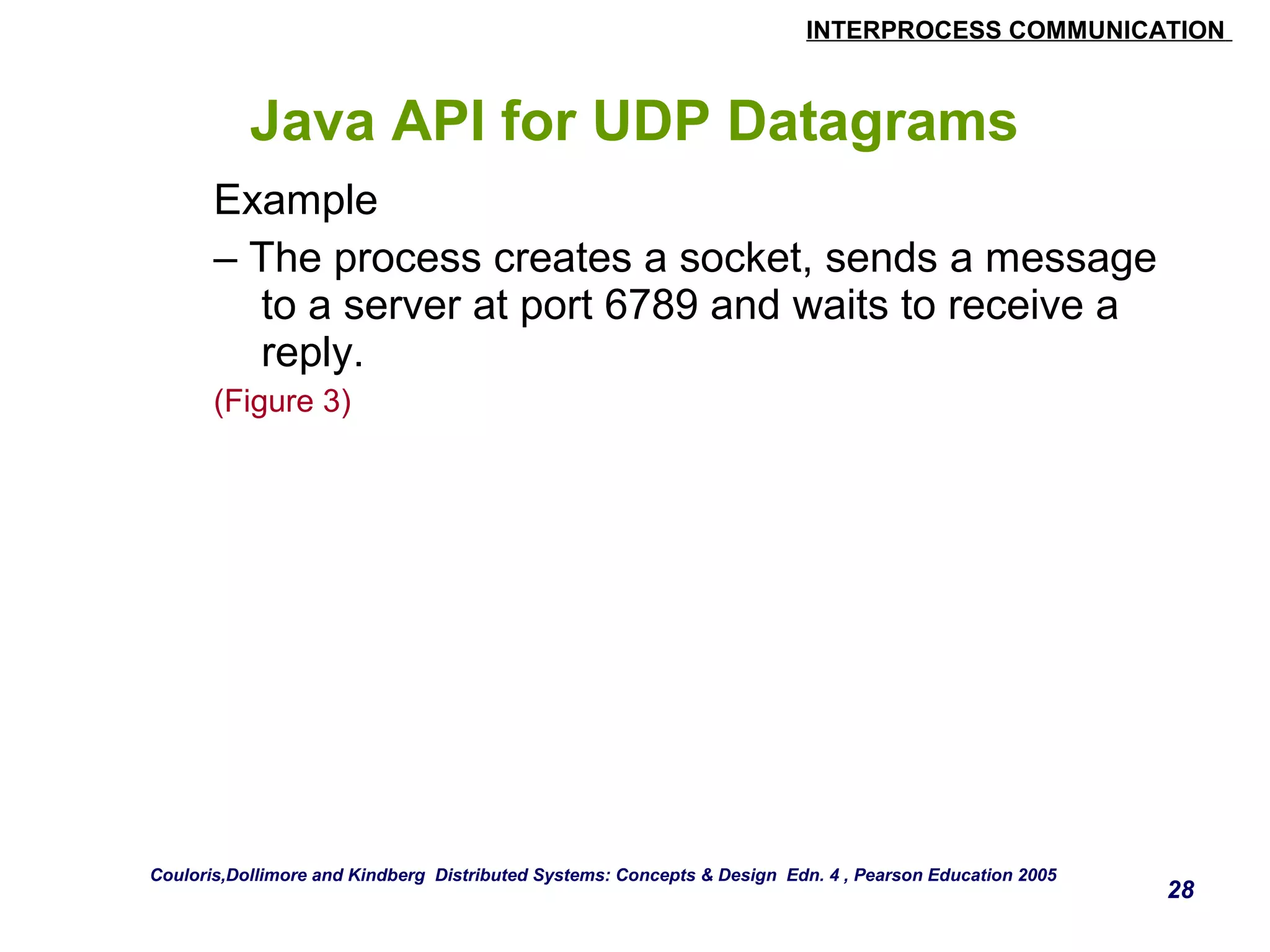 INTERPROCESS COMMUNICATION 
28 
Java API for UDP Datagrams 
Example 
– The process creates a socket, sends a message 
to a server at port 6789 and waits to receive a 
reply. 
(Figure 3) 
Couloris,Dollimore and Kindberg Distributed Systems: Concepts & Design Edn. 4 , Pearson Education 2005 
 