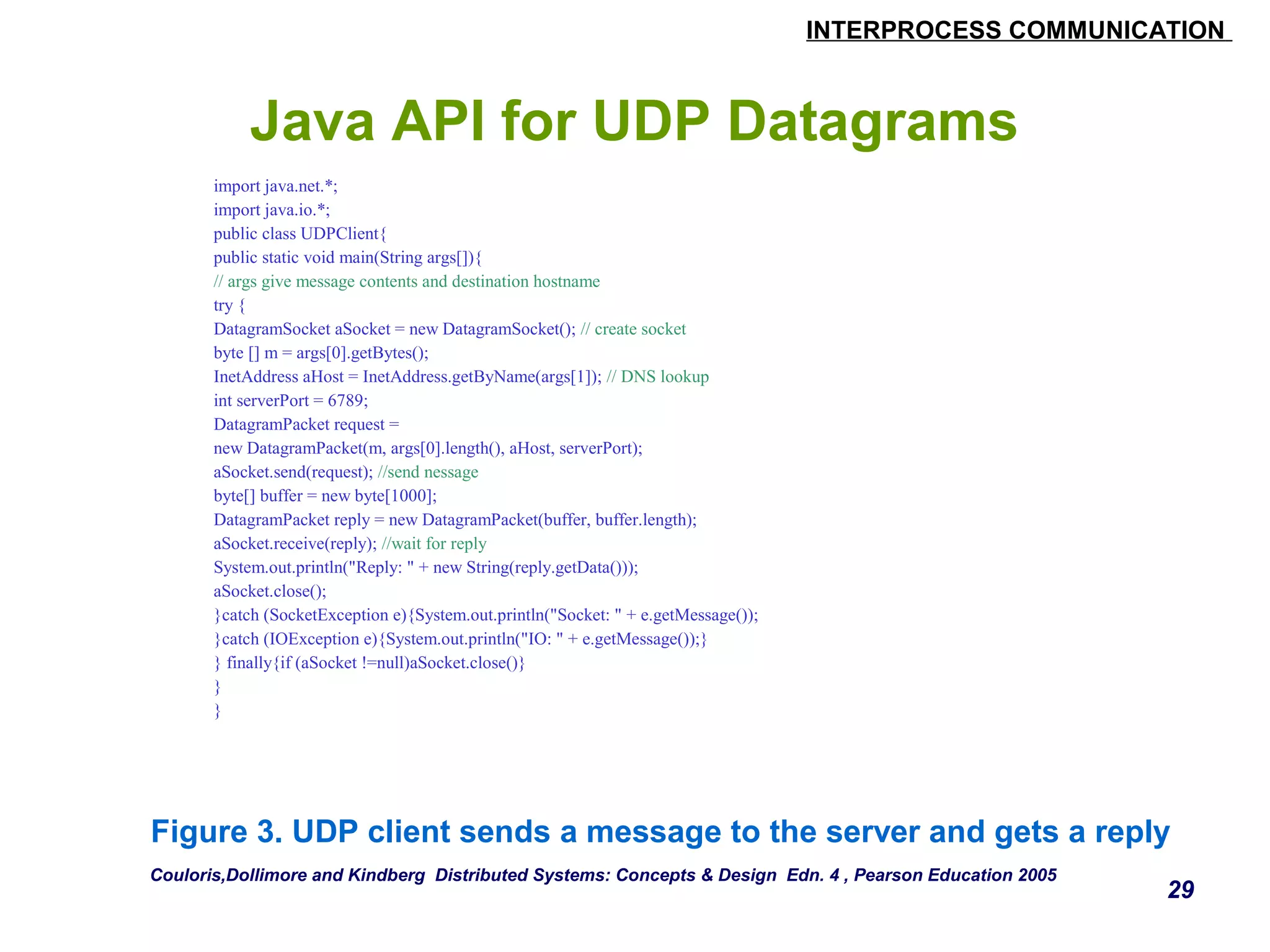 INTERPROCESS COMMUNICATION 
29 
Java API for UDP Datagrams 
import java.net.*; 
import java.io.*; 
public class UDPClient{ 
public static void main(String args[]){ 
// args give message contents and destination hostname 
try { 
DatagramSocket aSocket = new DatagramSocket(); // create socket 
byte [] m = args[0].getBytes(); 
InetAddress aHost = InetAddress.getByName(args[1]); // DNS lookup 
int serverPort = 6789; 
DatagramPacket request = 
new DatagramPacket(m, args[0].length(), aHost, serverPort); 
aSocket.send(request); //send nessage 
byte[] buffer = new byte[1000]; 
DatagramPacket reply = new DatagramPacket(buffer, buffer.length); 
aSocket.receive(reply); //wait for reply 
System.out.println("Reply: " + new String(reply.getData())); 
aSocket.close(); 
}catch (SocketException e){System.out.println("Socket: " + e.getMessage()); 
}catch (IOException e){System.out.println("IO: " + e.getMessage());} 
} finally{if (aSocket !=null)aSocket.close()} 
} 
} 
Figure 3. UDP client sends a message to the server and gets a reply 
Couloris,Dollimore and Kindberg Distributed Systems: Concepts & Design Edn. 4 , Pearson Education 2005 
 