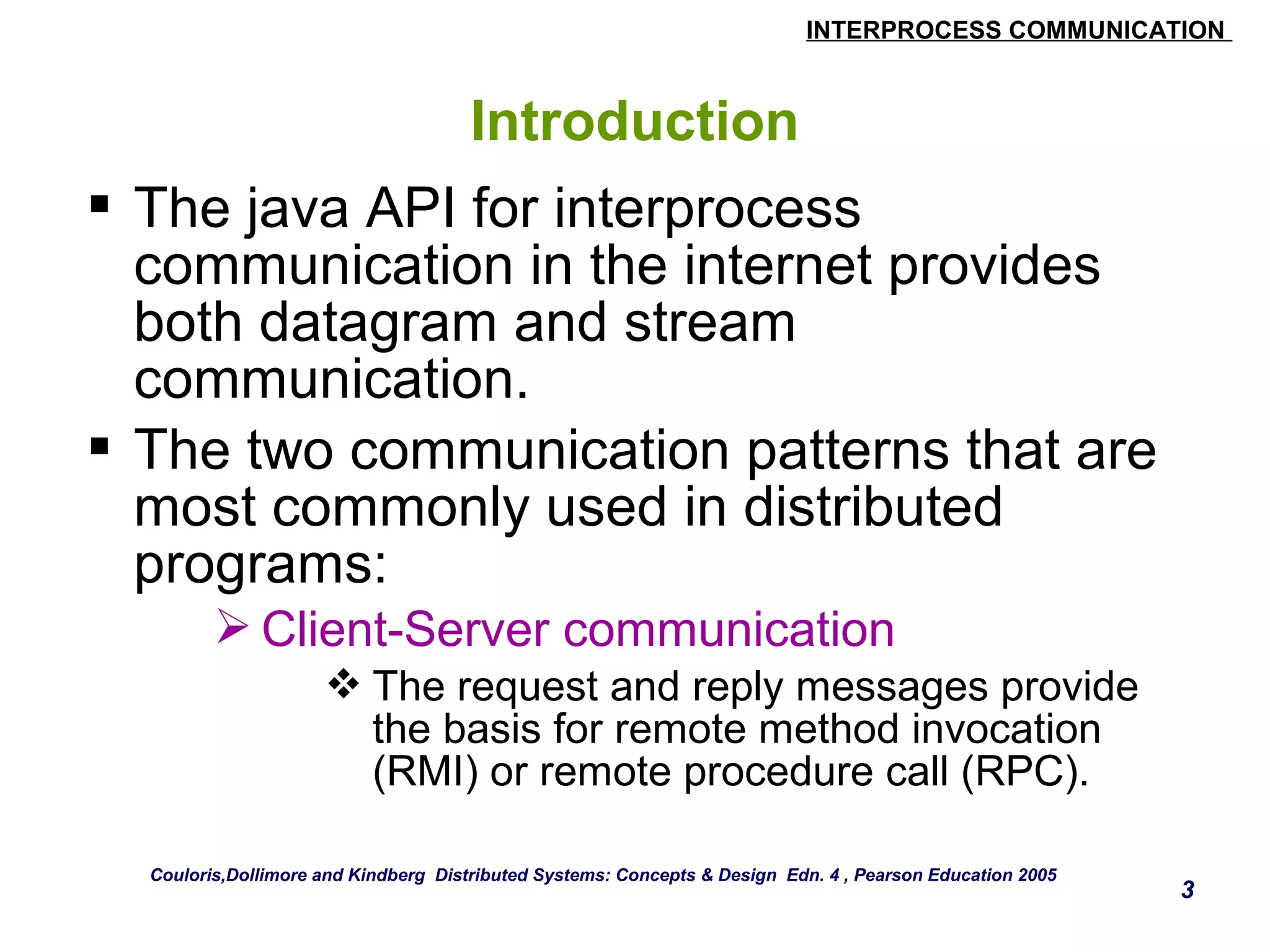 INTERPROCESS COMMUNICATION 
3 
Introduction 
 The java API for interprocess 
communication in the internet provides 
both datagram and stream 
communication. 
 The two communication patterns that are 
most commonly used in distributed 
programs: 
Client-Server communication 
The request and reply messages provide 
the basis for remote method invocation 
(RMI) or remote procedure call (RPC). 
Couloris,Dollimore and Kindberg Distributed Systems: Concepts & Design Edn. 4 , Pearson Education 2005 
 