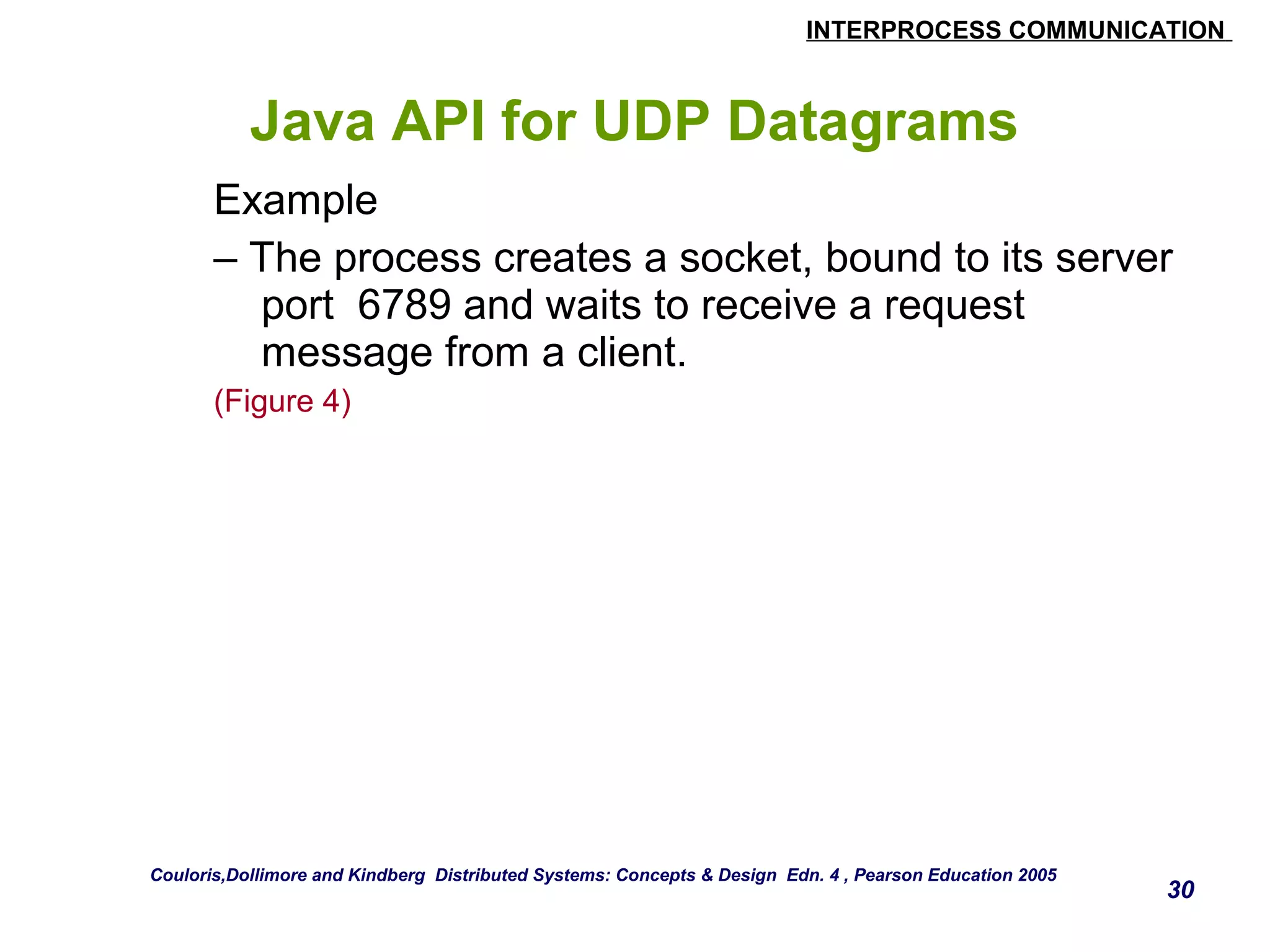 INTERPROCESS COMMUNICATION 
Java API for UDP Datagrams 
Example 
– The process creates a socket, bound to its server 
port 6789 and waits to receive a request 
message from a client. 
(Figure 4) 
30 
Couloris,Dollimore and Kindberg Distributed Systems: Concepts & Design Edn. 4 , Pearson Education 2005 
 