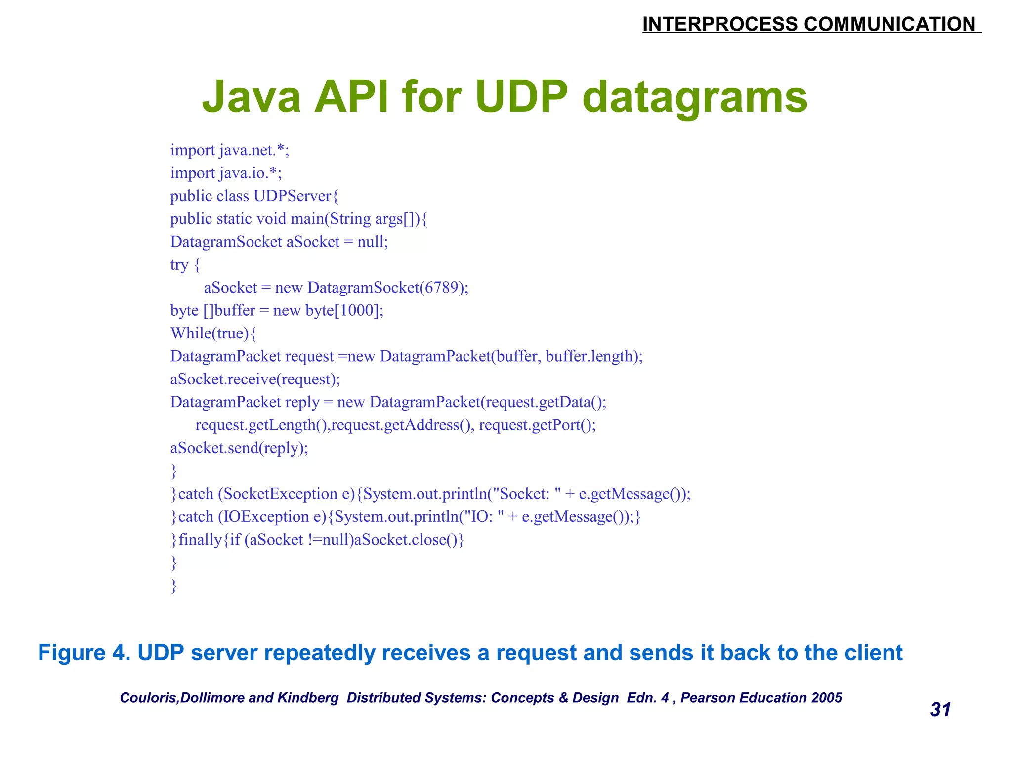 INTERPROCESS COMMUNICATION 
31 
Java API for UDP datagrams 
import java.net.*; 
import java.io.*; 
public class UDPServer{ 
public static void main(String args[]){ 
DatagramSocket aSocket = null; 
try { 
aSocket = new DatagramSocket(6789); 
byte []buffer = new byte[1000]; 
While(true){ 
DatagramPacket request =new DatagramPacket(buffer, buffer.length); 
aSocket.receive(request); 
DatagramPacket reply = new DatagramPacket(request.getData(); 
request.getLength(),request.getAddress(), request.getPort(); 
aSocket.send(reply); 
} 
}catch (SocketException e){System.out.println("Socket: " + e.getMessage()); 
}catch (IOException e){System.out.println("IO: " + e.getMessage());} 
}finally{if (aSocket !=null)aSocket.close()} 
} 
} 
Figure 4. UDP server repeatedly receives a request and sends it back to the client 
Couloris,Dollimore and Kindberg Distributed Systems: Concepts & Design Edn. 4 , Pearson Education 2005 
 