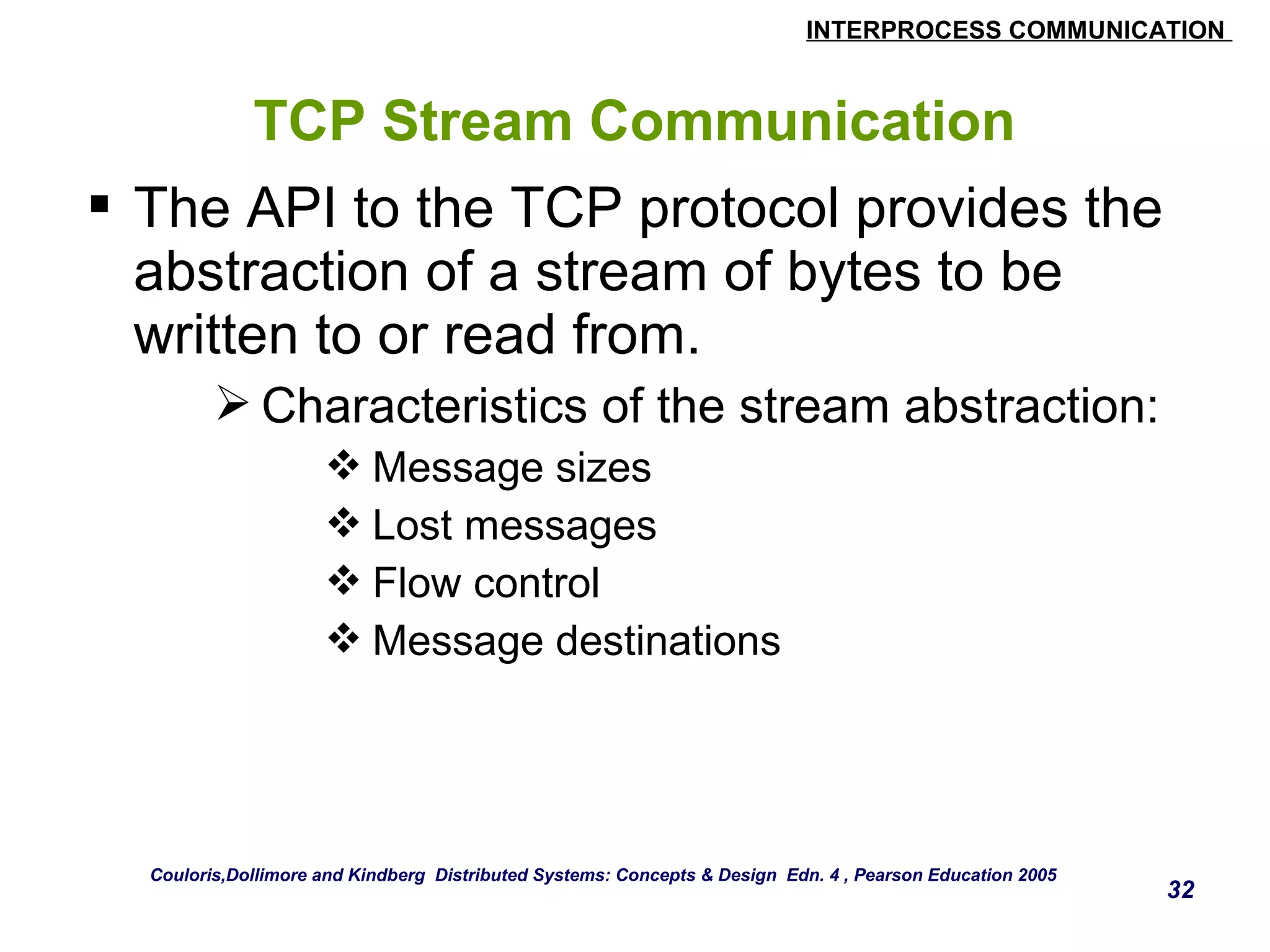 INTERPROCESS COMMUNICATION 
32 
TCP Stream Communication 
 The API to the TCP protocol provides the 
abstraction of a stream of bytes to be 
written to or read from. 
Characteristics of the stream abstraction: 
Message sizes 
Lost messages 
Flow control 
Message destinations 
Couloris,Dollimore and Kindberg Distributed Systems: Concepts & Design Edn. 4 , Pearson Education 2005 
 