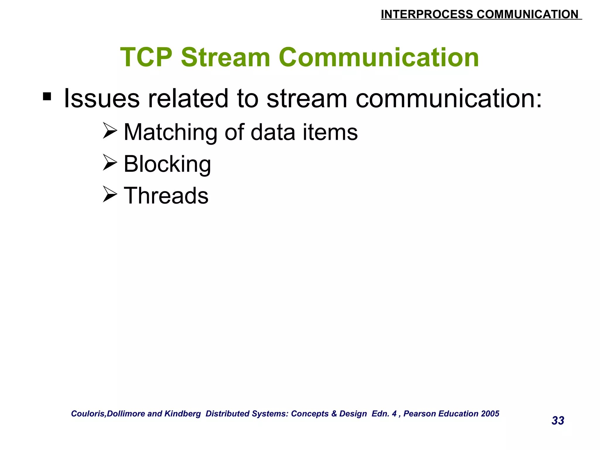 INTERPROCESS COMMUNICATION 
33 
TCP Stream Communication 
 Issues related to stream communication: 
Matching of data items 
Blocking 
Threads 
Couloris,Dollimore and Kindberg Distributed Systems: Concepts & Design Edn. 4 , Pearson Education 2005 
 