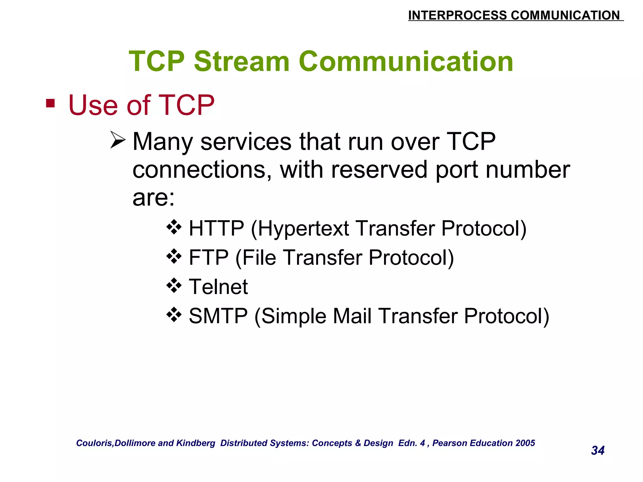 INTERPROCESS COMMUNICATION 
34 
TCP Stream Communication 
 Use of TCP 
Many services that run over TCP 
connections, with reserved port number 
are: 
HTTP (Hypertext Transfer Protocol) 
FTP (File Transfer Protocol) 
Telnet 
SMTP (Simple Mail Transfer Protocol) 
Couloris,Dollimore and Kindberg Distributed Systems: Concepts & Design Edn. 4 , Pearson Education 2005 
 