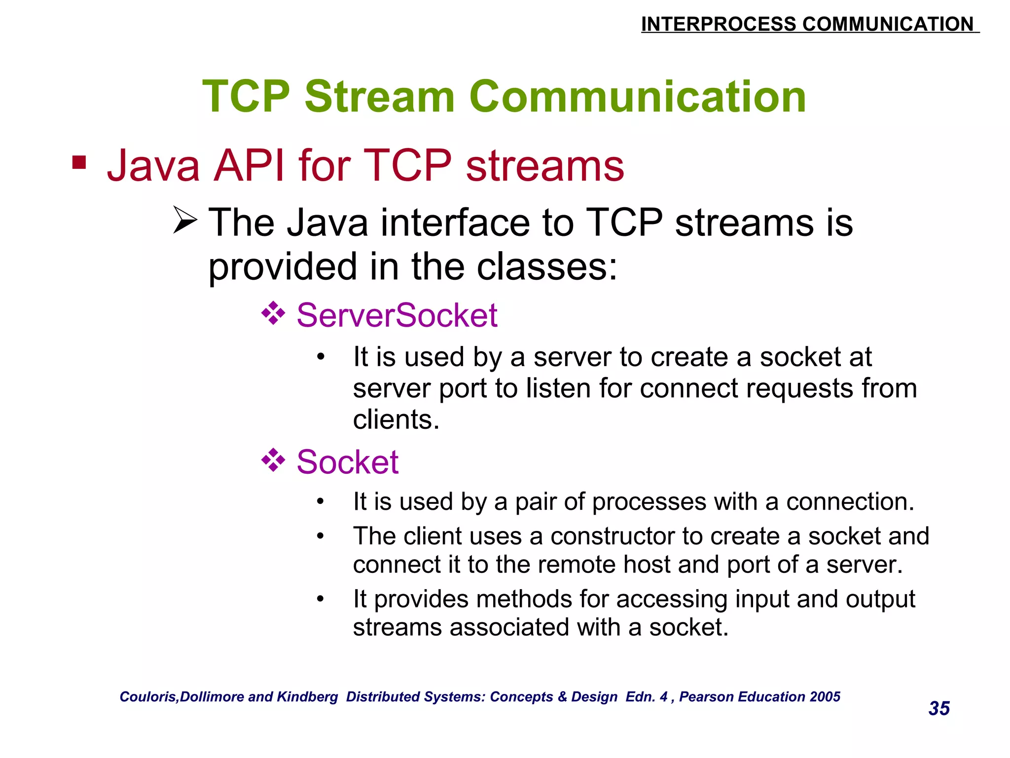 INTERPROCESS COMMUNICATION 
35 
TCP Stream Communication 
 Java API for TCP streams 
The Java interface to TCP streams is 
provided in the classes: 
ServerSocket 
• It is used by a server to create a socket at 
server port to listen for connect requests from 
clients. 
Socket 
• It is used by a pair of processes with a connection. 
• The client uses a constructor to create a socket and 
connect it to the remote host and port of a server. 
• It provides methods for accessing input and output 
streams associated with a socket. 
Couloris,Dollimore and Kindberg Distributed Systems: Concepts & Design Edn. 4 , Pearson Education 2005 
 