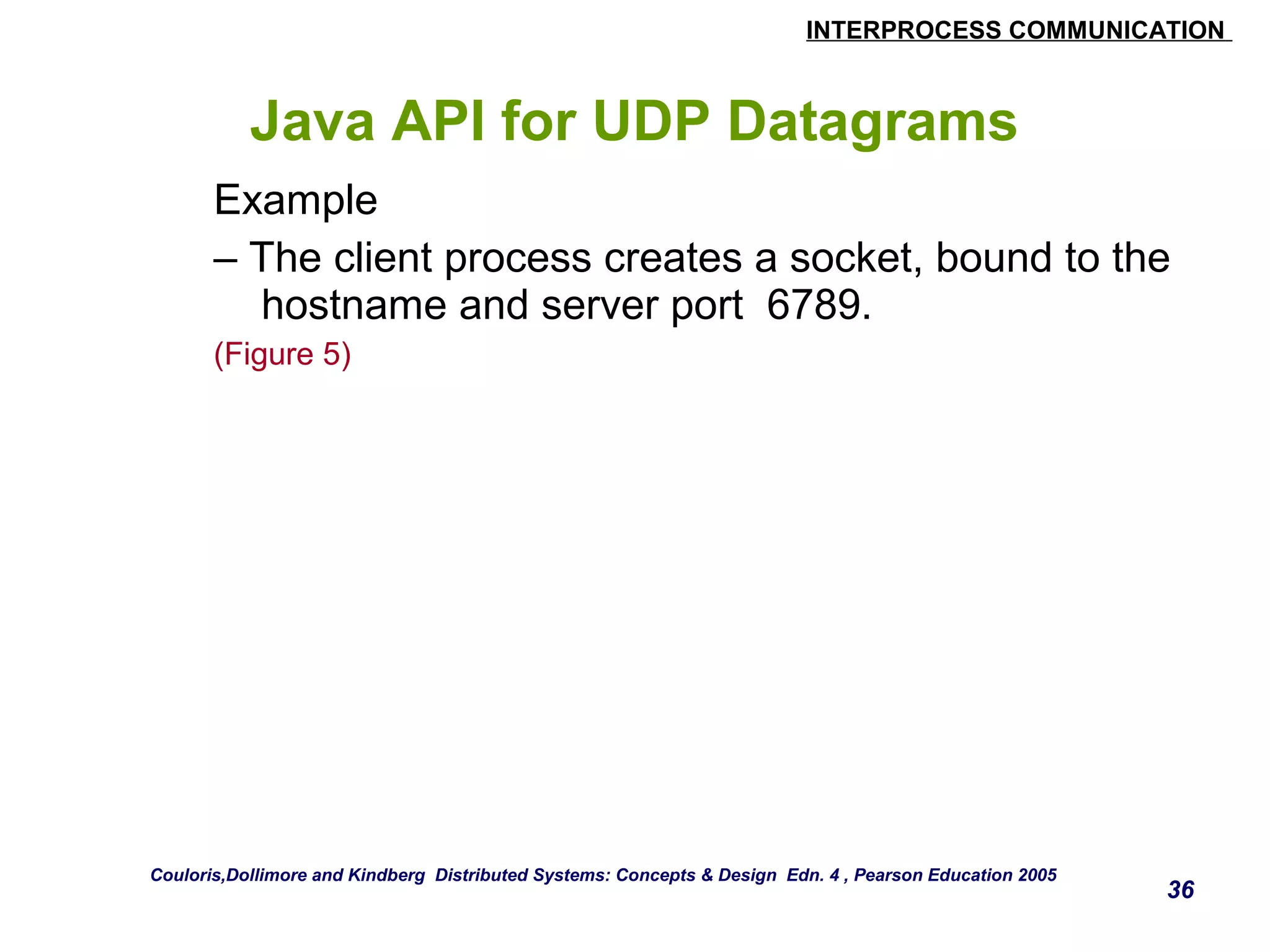 INTERPROCESS COMMUNICATION 
Java API for UDP Datagrams 
Example 
– The client process creates a socket, bound to the 
hostname and server port 6789. 
(Figure 5) 
36 
Couloris,Dollimore and Kindberg Distributed Systems: Concepts & Design Edn. 4 , Pearson Education 2005 
 