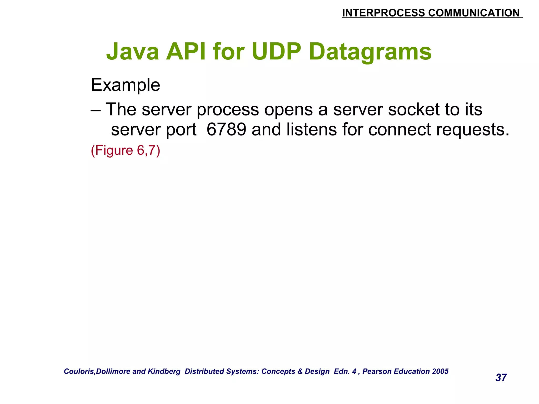INTERPROCESS COMMUNICATION 
Java API for UDP Datagrams 
Example 
– The server process opens a server socket to its 
server port 6789 and listens for connect requests. 
(Figure 6,7) 
37 
Couloris,Dollimore and Kindberg Distributed Systems: Concepts & Design Edn. 4 , Pearson Education 2005 
 