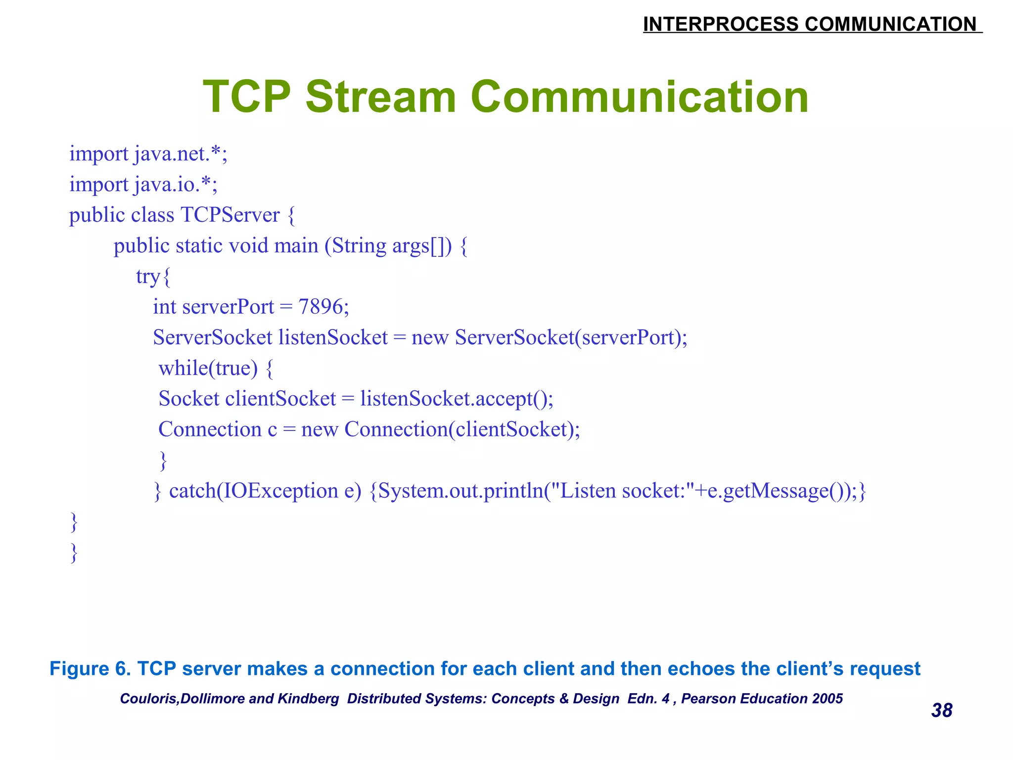 INTERPROCESS COMMUNICATION 
38 
TCP Stream Communication 
import java.net.*; 
import java.io.*; 
public class TCPServer { 
public static void main (String args[]) { 
try{ 
int serverPort = 7896; 
ServerSocket listenSocket = new ServerSocket(serverPort); 
while(true) { 
Socket clientSocket = listenSocket.accept(); 
Connection c = new Connection(clientSocket); 
} 
} catch(IOException e) {System.out.println("Listen socket:"+e.getMessage());} 
} 
} 
Figure 6. TCP server makes a connection for each client and then echoes the client’s request 
Couloris,Dollimore and Kindberg Distributed Systems: Concepts & Design Edn. 4 , Pearson Education 2005 
 