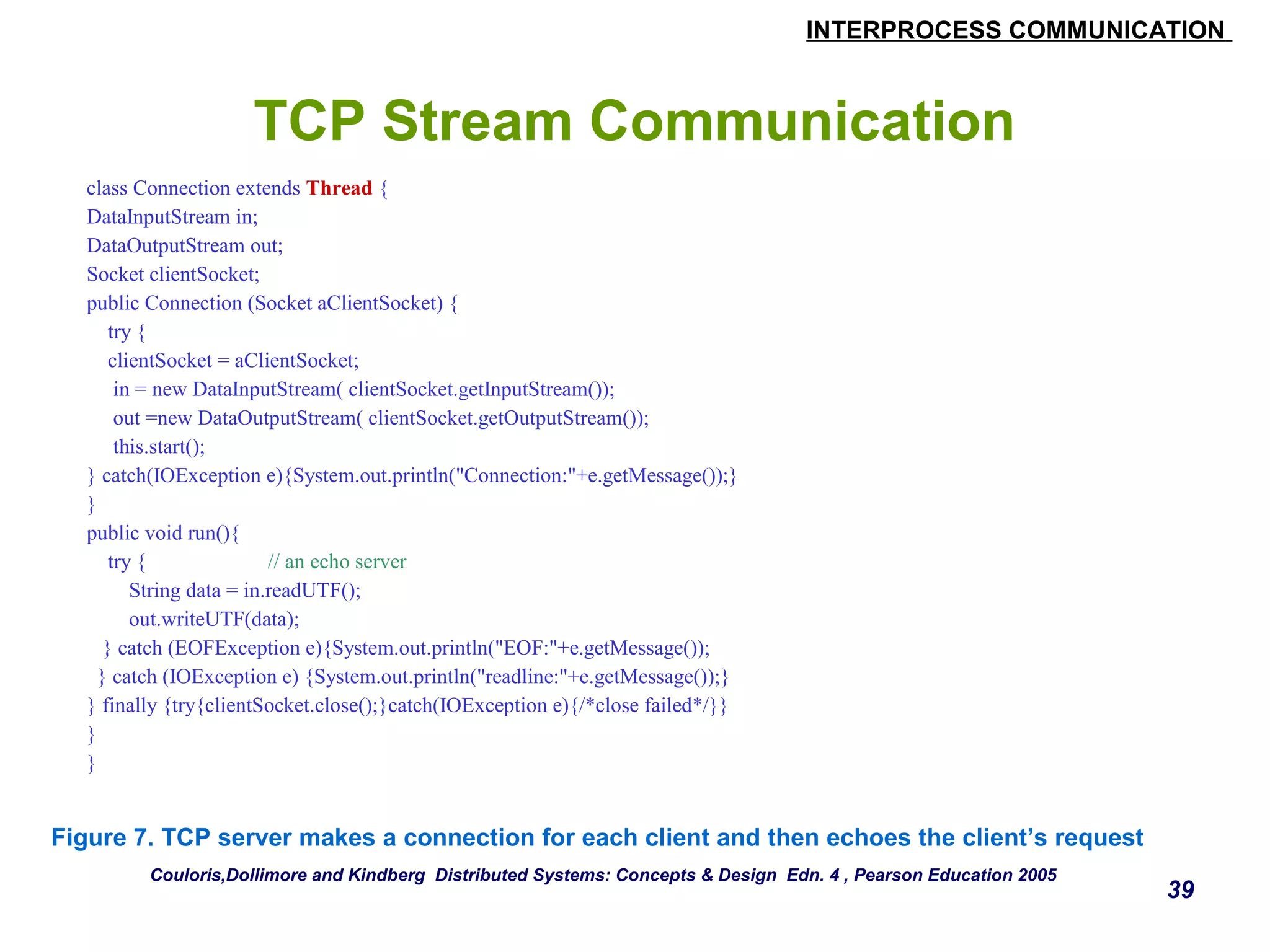 INTERPROCESS COMMUNICATION 
39 
TCP Stream Communication 
class Connection extends Thread { 
DataInputStream in; 
DataOutputStream out; 
Socket clientSocket; 
public Connection (Socket aClientSocket) { 
try { 
clientSocket = aClientSocket; 
in = new DataInputStream( clientSocket.getInputStream()); 
out =new DataOutputStream( clientSocket.getOutputStream()); 
this.start(); 
} catch(IOException e){System.out.println("Connection:"+e.getMessage());} 
} 
public void run(){ 
try { // an echo server 
String data = in.readUTF(); 
out.writeUTF(data); 
} catch (EOFException e){System.out.println("EOF:"+e.getMessage()); 
} catch (IOException e) {System.out.println("readline:"+e.getMessage());} 
} finally {try{clientSocket.close();}catch(IOException e){/*close failed*/}} 
} 
} 
Figure 7. TCP server makes a connection for each client and then echoes the client’s request 
Couloris,Dollimore and Kindberg Distributed Systems: Concepts & Design Edn. 4 , Pearson Education 2005 
 