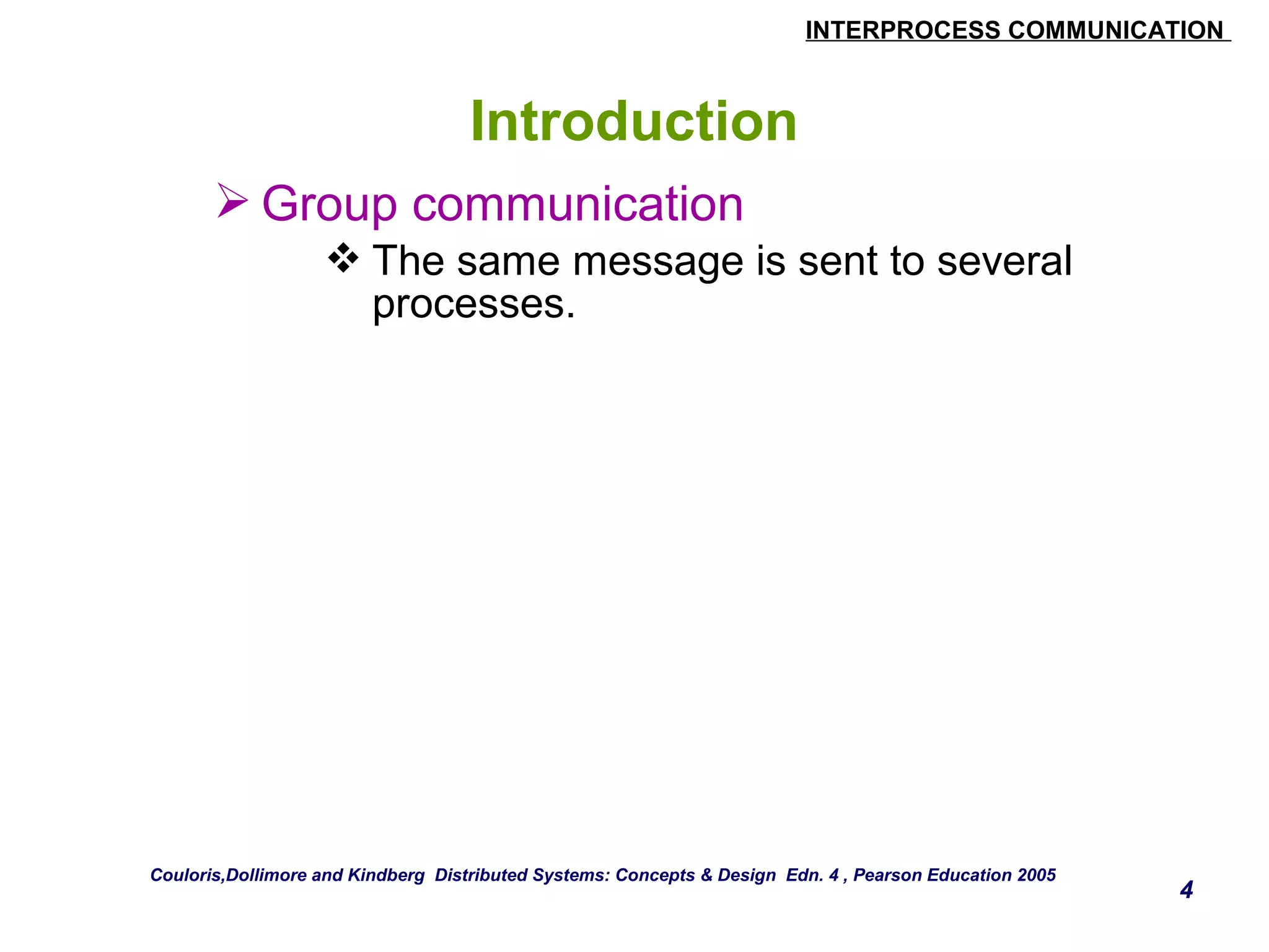 INTERPROCESS COMMUNICATION 
4 
Introduction 
Group communication 
The same message is sent to several 
processes. 
Couloris,Dollimore and Kindberg Distributed Systems: Concepts & Design Edn. 4 , Pearson Education 2005 
 