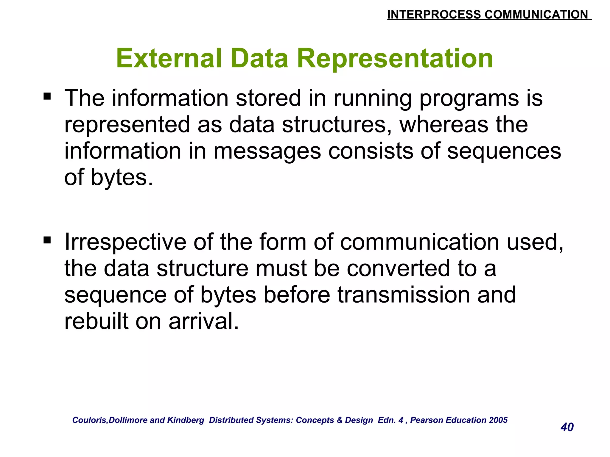 INTERPROCESS COMMUNICATION 
40 
External Data Representation 
 The information stored in running programs is 
represented as data structures, whereas the 
information in messages consists of sequences 
of bytes. 
 Irrespective of the form of communication used, 
the data structure must be converted to a 
sequence of bytes before transmission and 
rebuilt on arrival. 
Couloris,Dollimore and Kindberg Distributed Systems: Concepts & Design Edn. 4 , Pearson Education 2005 
 