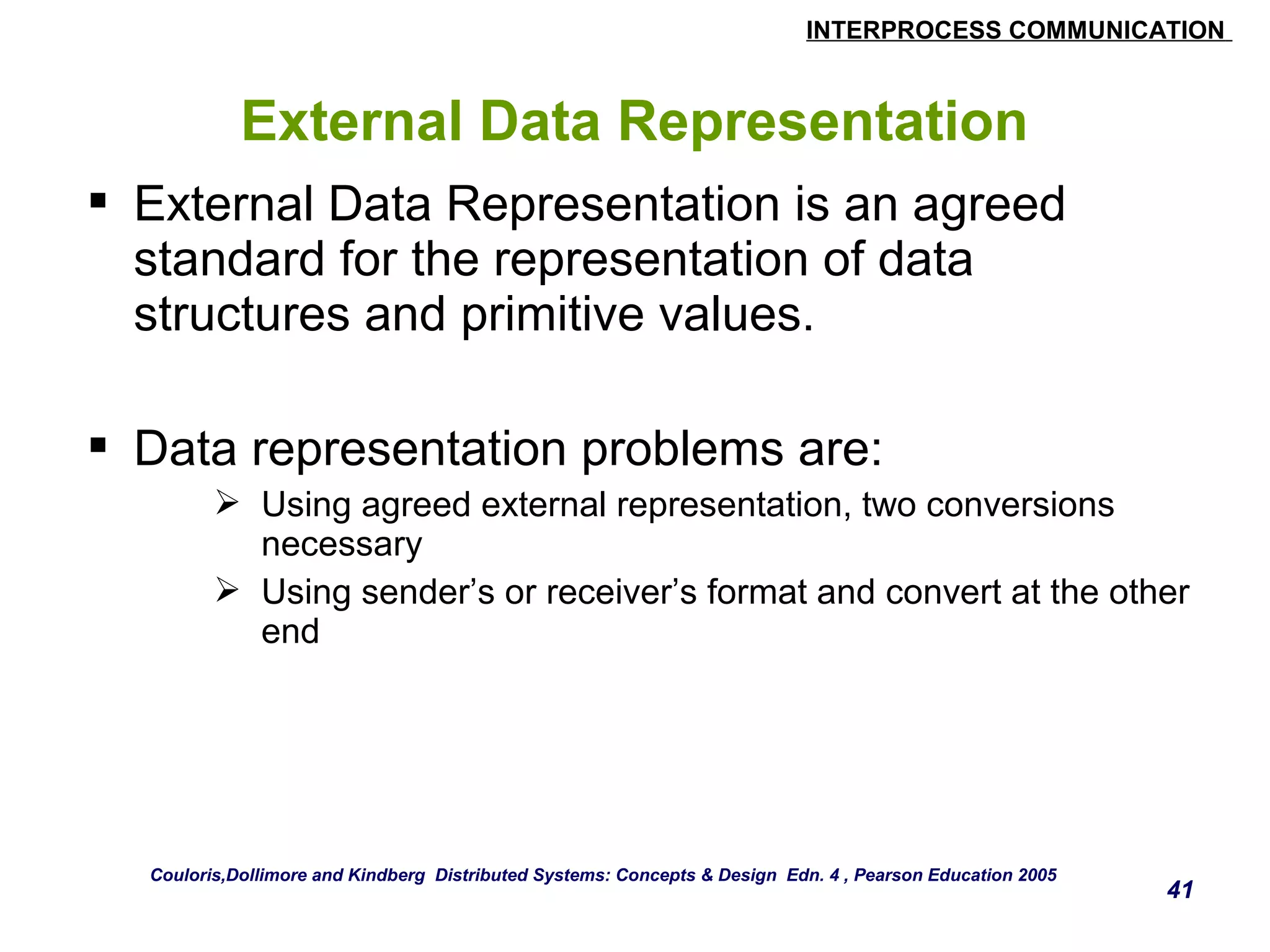 INTERPROCESS COMMUNICATION 
41 
External Data Representation 
 External Data Representation is an agreed 
standard for the representation of data 
structures and primitive values. 
 Data representation problems are: 
 Using agreed external representation, two conversions 
necessary 
 Using sender’s or receiver’s format and convert at the other 
end 
Couloris,Dollimore and Kindberg Distributed Systems: Concepts & Design Edn. 4 , Pearson Education 2005 
 