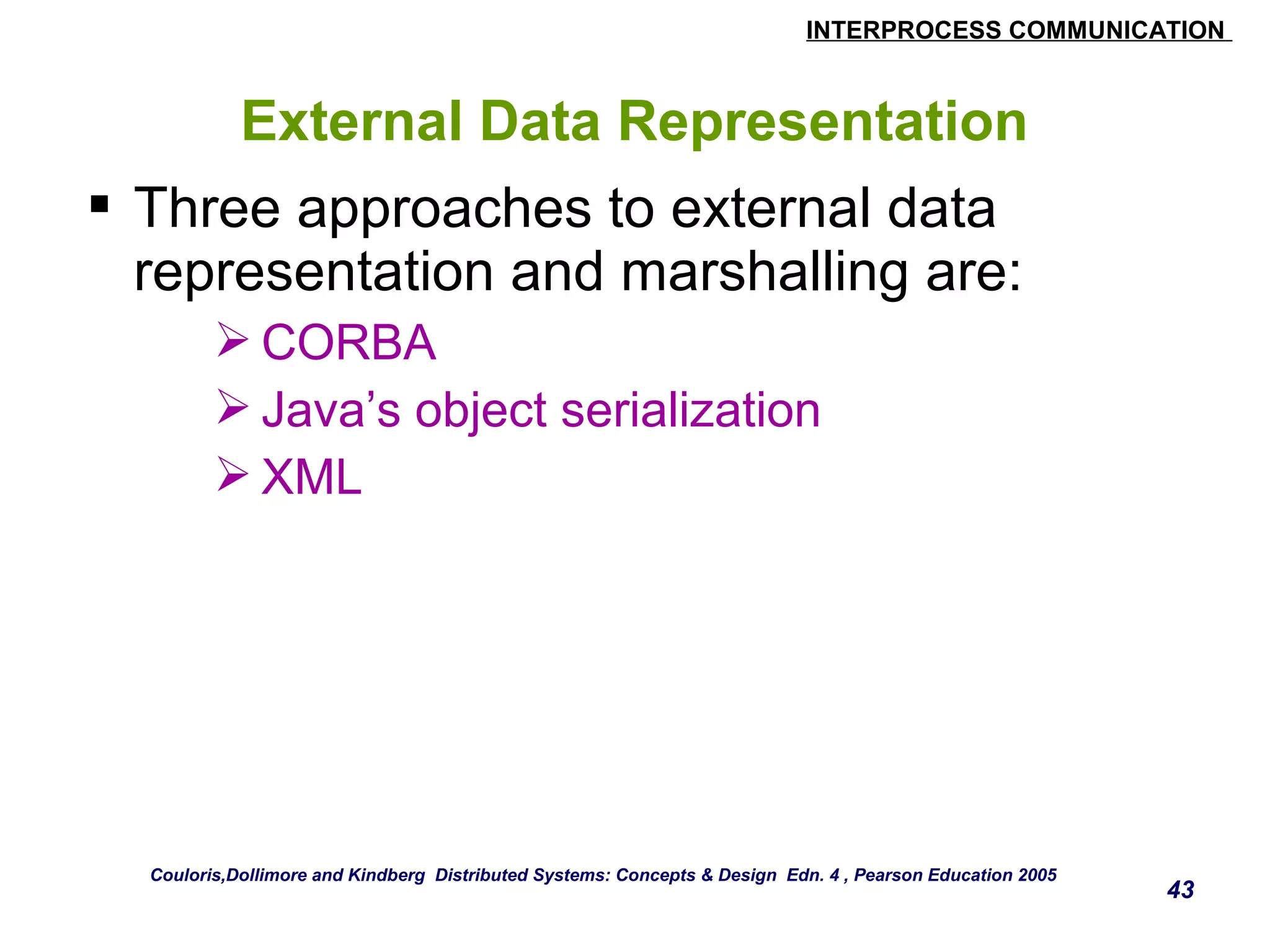 INTERPROCESS COMMUNICATION 
43 
External Data Representation 
 Three approaches to external data 
representation and marshalling are: 
CORBA 
Java’s object serialization 
XML 
Couloris,Dollimore and Kindberg Distributed Systems: Concepts & Design Edn. 4 , Pearson Education 2005 
 