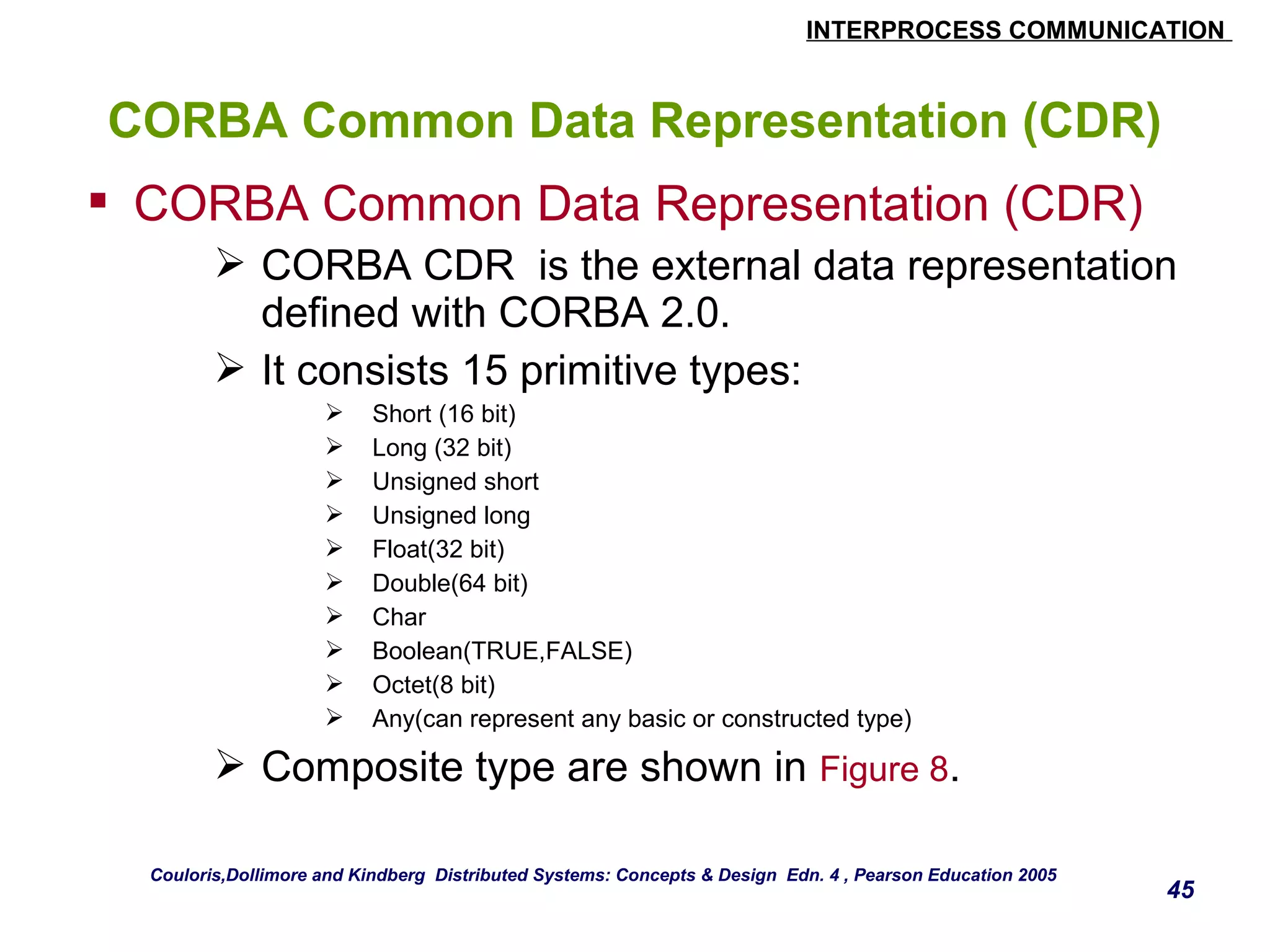 INTERPROCESS COMMUNICATION 
45 
CORBA Common Data Representation (CDR) 
 CORBA Common Data Representation (CDR) 
 CORBA CDR is the external data representation 
defined with CORBA 2.0. 
 It consists 15 primitive types: 
 Short (16 bit) 
 Long (32 bit) 
 Unsigned short 
 Unsigned long 
 Float(32 bit) 
 Double(64 bit) 
 Char 
 Boolean(TRUE,FALSE) 
 Octet(8 bit) 
 Any(can represent any basic or constructed type) 
 Composite type are shown in Figure 8. 
Couloris,Dollimore and Kindberg Distributed Systems: Concepts & Design Edn. 4 , Pearson Education 2005 
 
