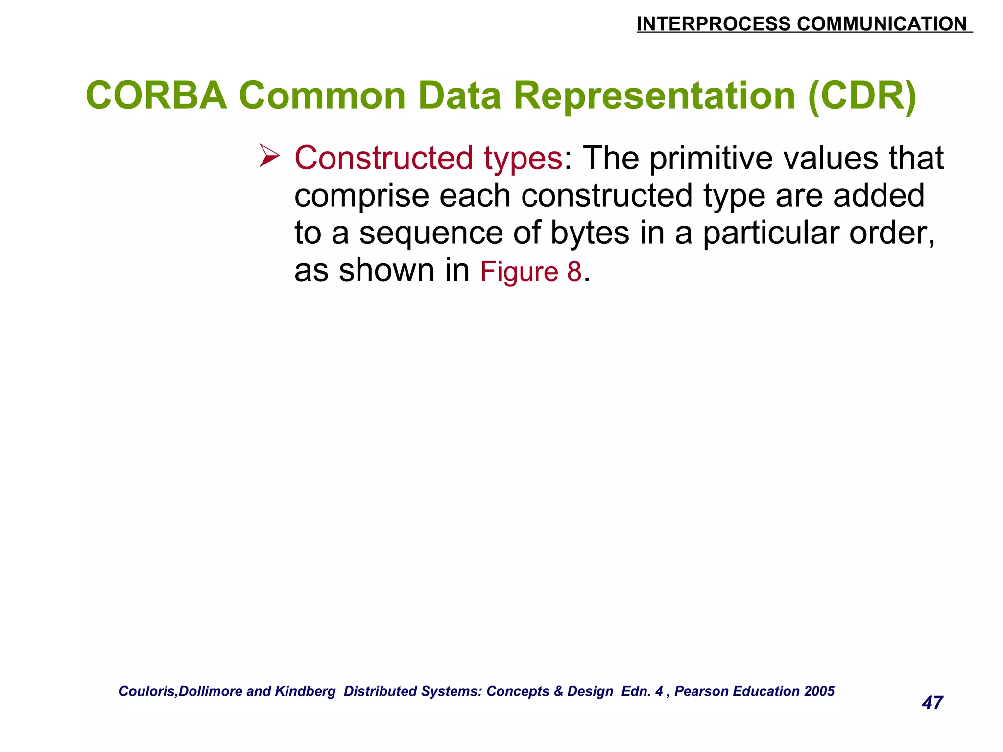 INTERPROCESS COMMUNICATION 
47 
CORBA Common Data Representation (CDR) 
 Constructed types: The primitive values that 
comprise each constructed type are added 
to a sequence of bytes in a particular order, 
as shown in Figure 8. 
Couloris,Dollimore and Kindberg Distributed Systems: Concepts & Design Edn. 4 , Pearson Education 2005 
 