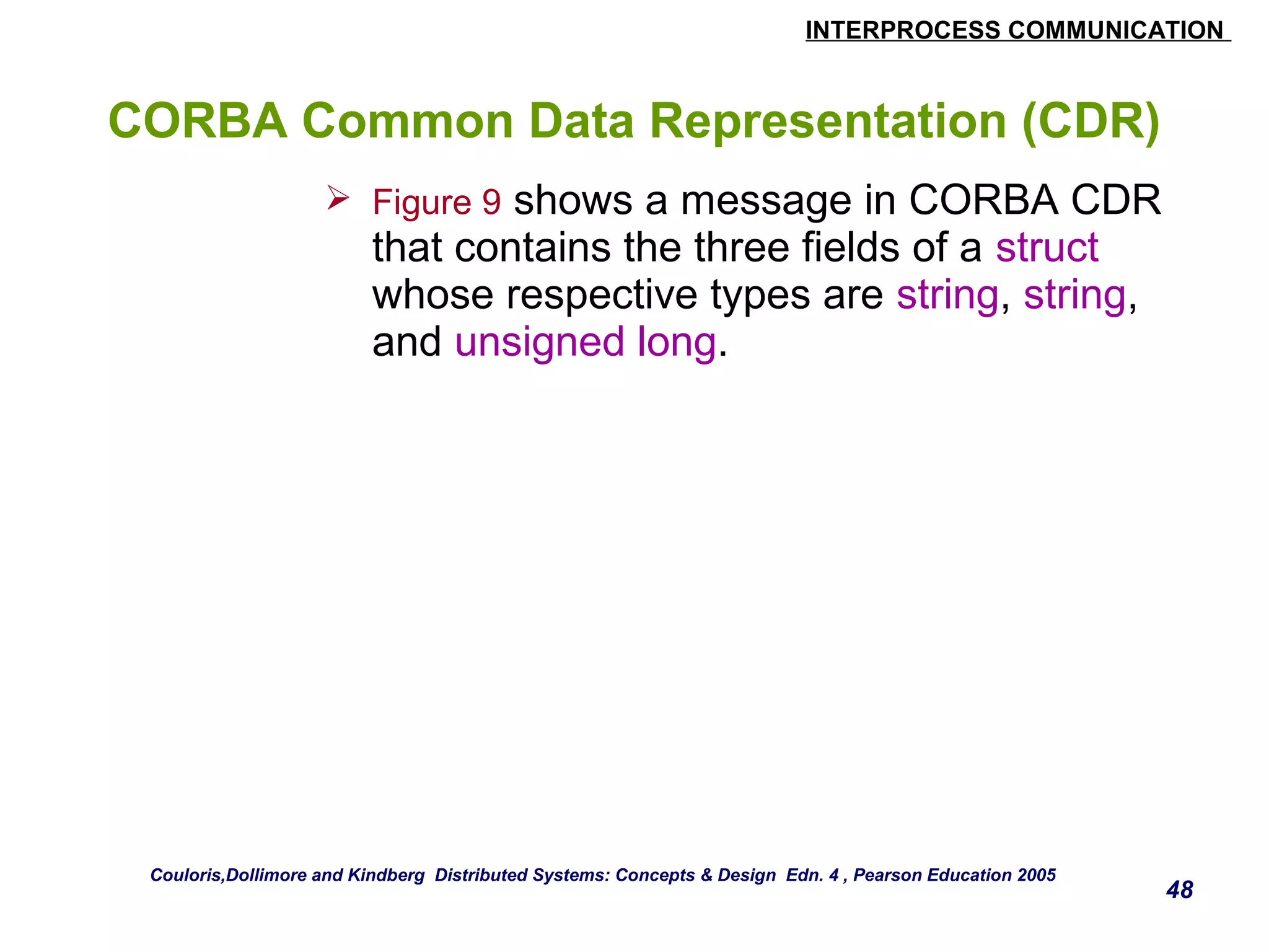 INTERPROCESS COMMUNICATION 
48 
CORBA Common Data Representation (CDR) 
 Figure 9 shows a message in CORBA CDR 
that contains the three fields of a struct 
whose respective types are string, string, 
and unsigned long. 
Couloris,Dollimore and Kindberg Distributed Systems: Concepts & Design Edn. 4 , Pearson Education 2005 
 