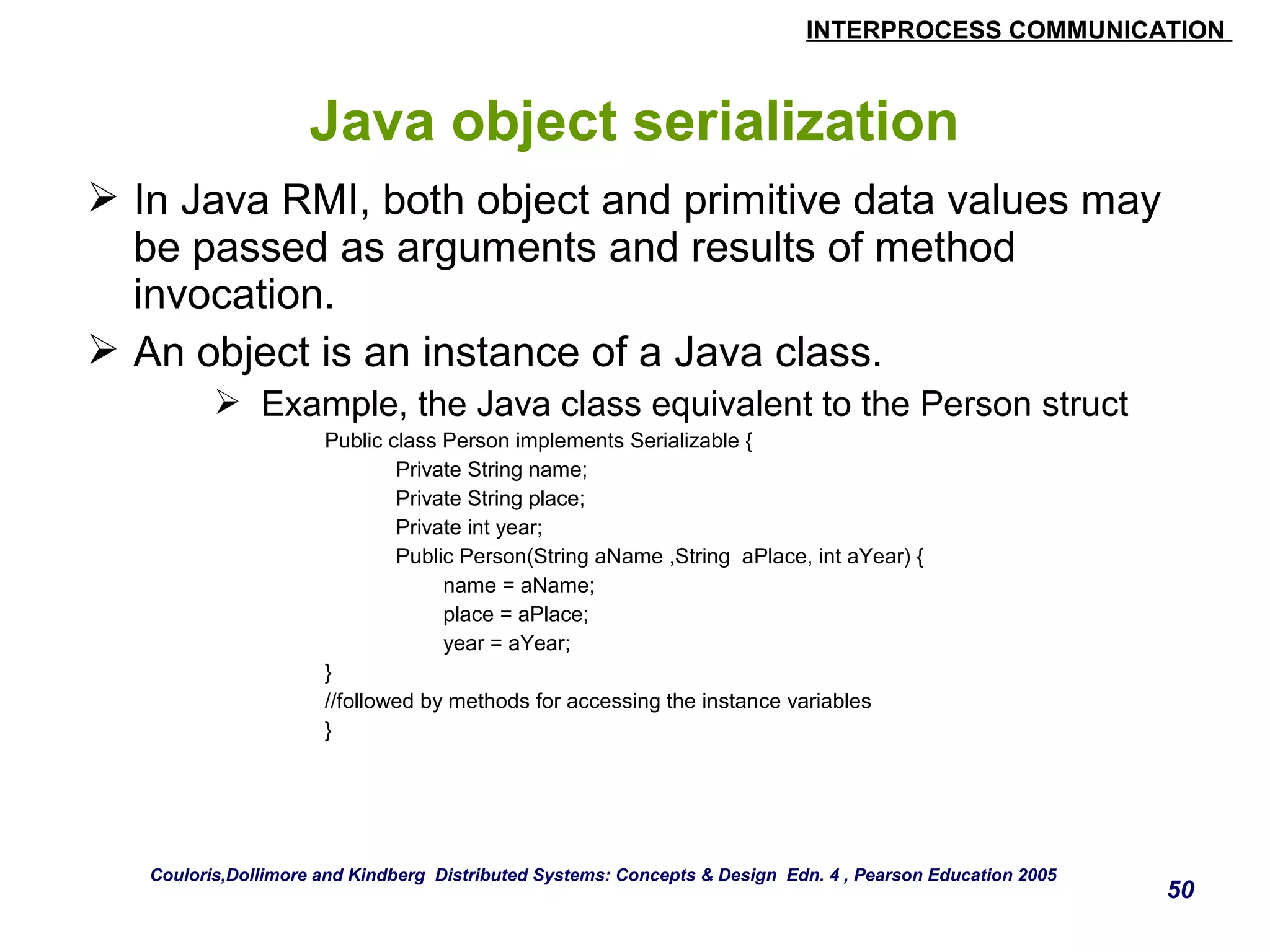 INTERPROCESS COMMUNICATION 
50 
Java object serialization 
 In Java RMI, both object and primitive data values may 
be passed as arguments and results of method 
invocation. 
 An object is an instance of a Java class. 
 Example, the Java class equivalent to the Person struct 
Public class Person implements Serializable { 
Private String name; 
Private String place; 
Private int year; 
Public Person(String aName ,String aPlace, int aYear) { 
name = aName; 
place = aPlace; 
year = aYear; 
} 
//followed by methods for accessing the instance variables 
} 
Couloris,Dollimore and Kindberg Distributed Systems: Concepts & Design Edn. 4 , Pearson Education 2005 
 