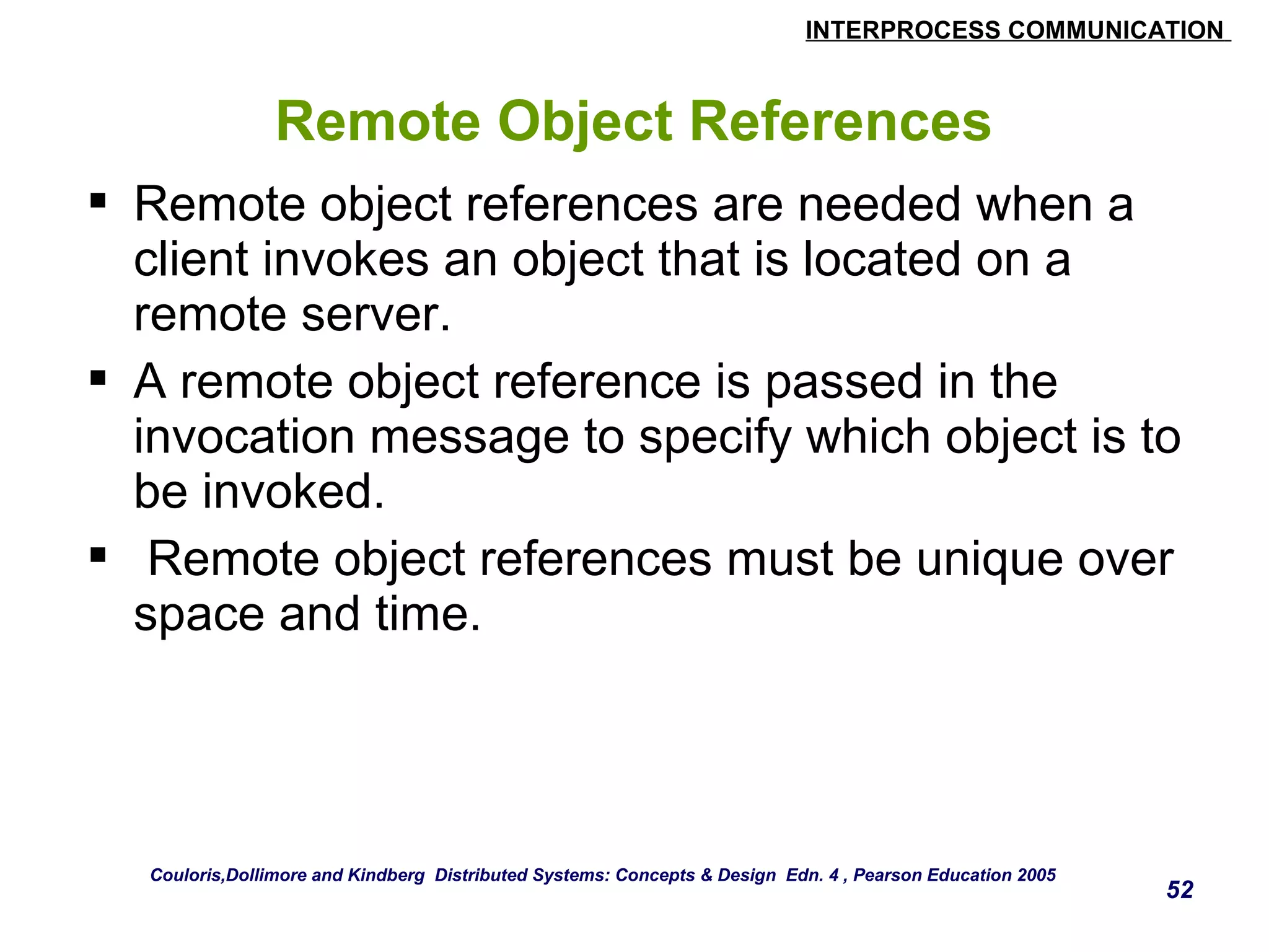 INTERPROCESS COMMUNICATION 
52 
Remote Object References 
 Remote object references are needed when a 
client invokes an object that is located on a 
remote server. 
 A remote object reference is passed in the 
invocation message to specify which object is to 
be invoked. 
 Remote object references must be unique over 
space and time. 
Couloris,Dollimore and Kindberg Distributed Systems: Concepts & Design Edn. 4 , Pearson Education 2005 
 