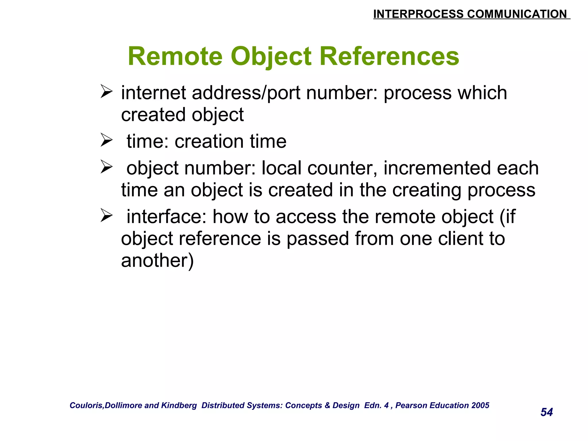 INTERPROCESS COMMUNICATION 
54 
Remote Object References 
 internet address/port number: process which 
created object 
 time: creation time 
 object number: local counter, incremented each 
time an object is created in the creating process 
 interface: how to access the remote object (if 
object reference is passed from one client to 
another) 
Couloris,Dollimore and Kindberg Distributed Systems: Concepts & Design Edn. 4 , Pearson Education 2005 
 