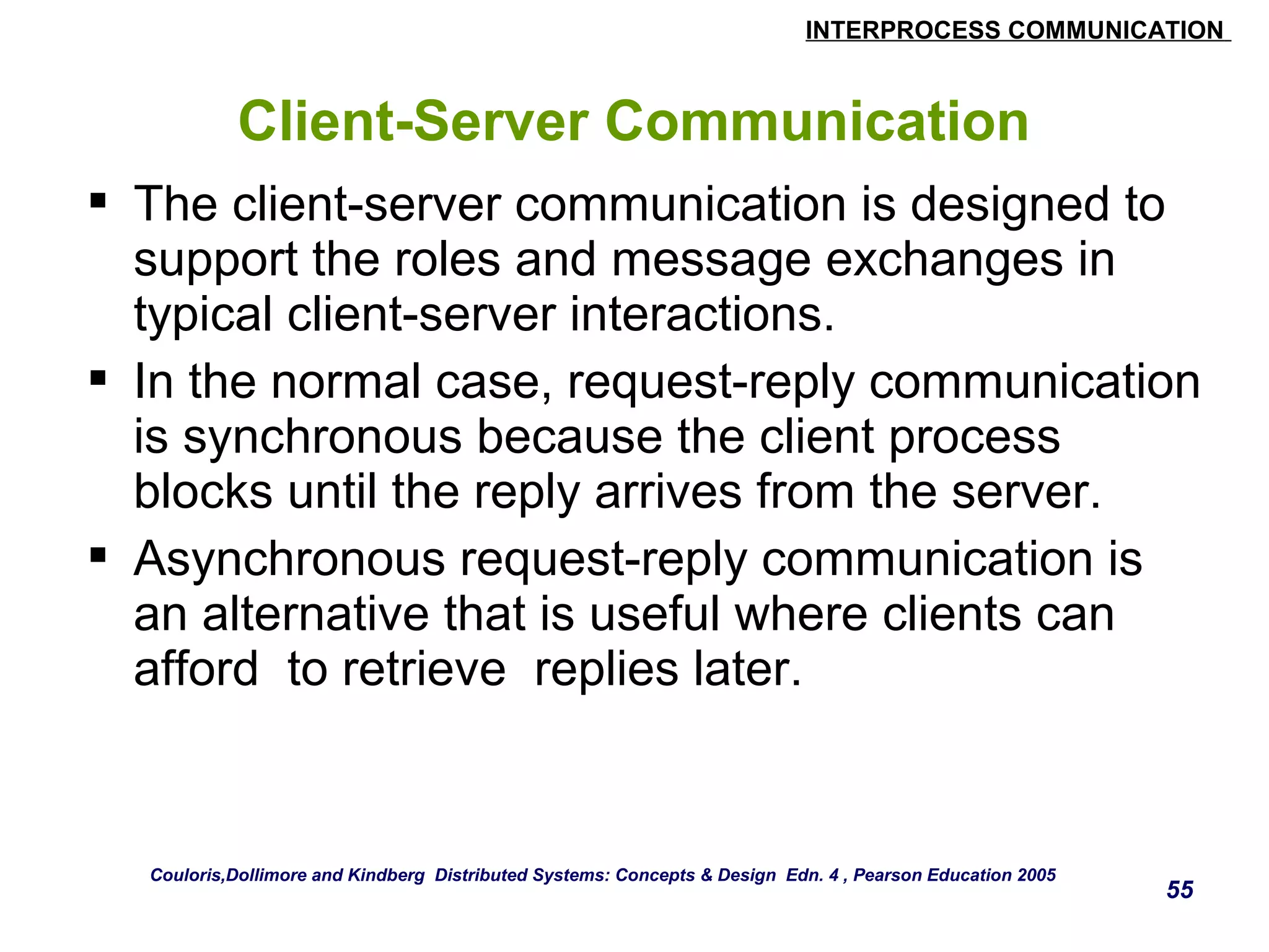 INTERPROCESS COMMUNICATION 
55 
Client-Server Communication 
 The client-server communication is designed to 
support the roles and message exchanges in 
typical client-server interactions. 
 In the normal case, request-reply communication 
is synchronous because the client process 
blocks until the reply arrives from the server. 
 Asynchronous request-reply communication is 
an alternative that is useful where clients can 
afford to retrieve replies later. 
Couloris,Dollimore and Kindberg Distributed Systems: Concepts & Design Edn. 4 , Pearson Education 2005 
 