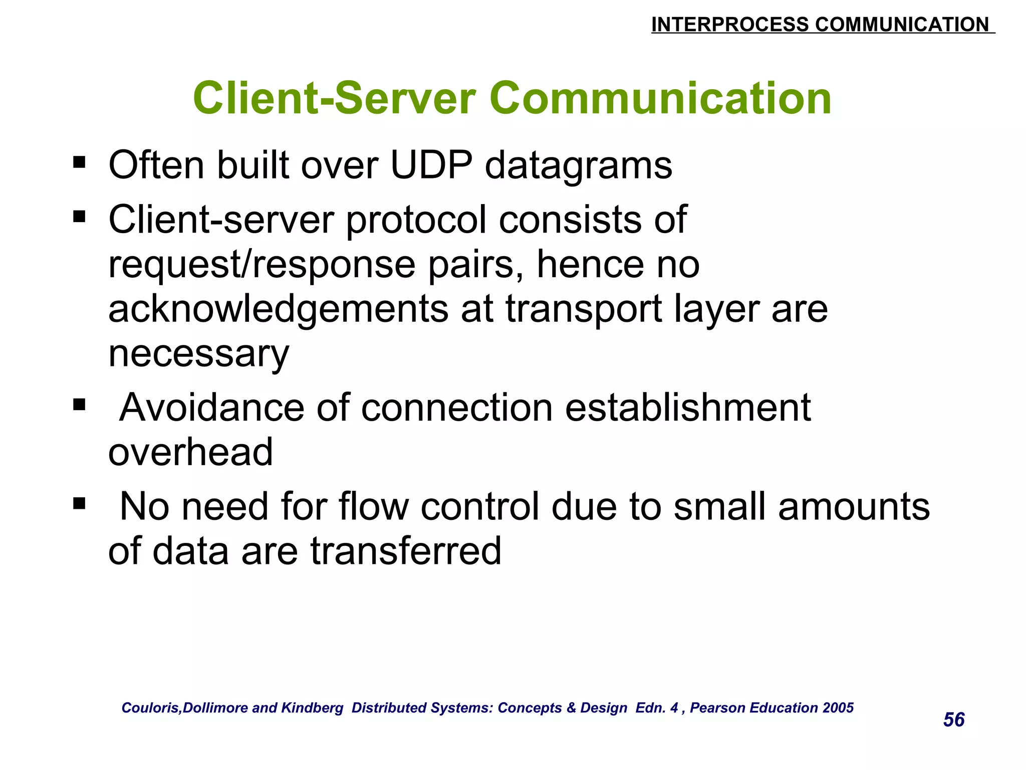 INTERPROCESS COMMUNICATION 
56 
Client-Server Communication 
 Often built over UDP datagrams 
 Client-server protocol consists of 
request/response pairs, hence no 
acknowledgements at transport layer are 
necessary 
 Avoidance of connection establishment 
overhead 
 No need for flow control due to small amounts 
of data are transferred 
Couloris,Dollimore and Kindberg Distributed Systems: Concepts & Design Edn. 4 , Pearson Education 2005 
 