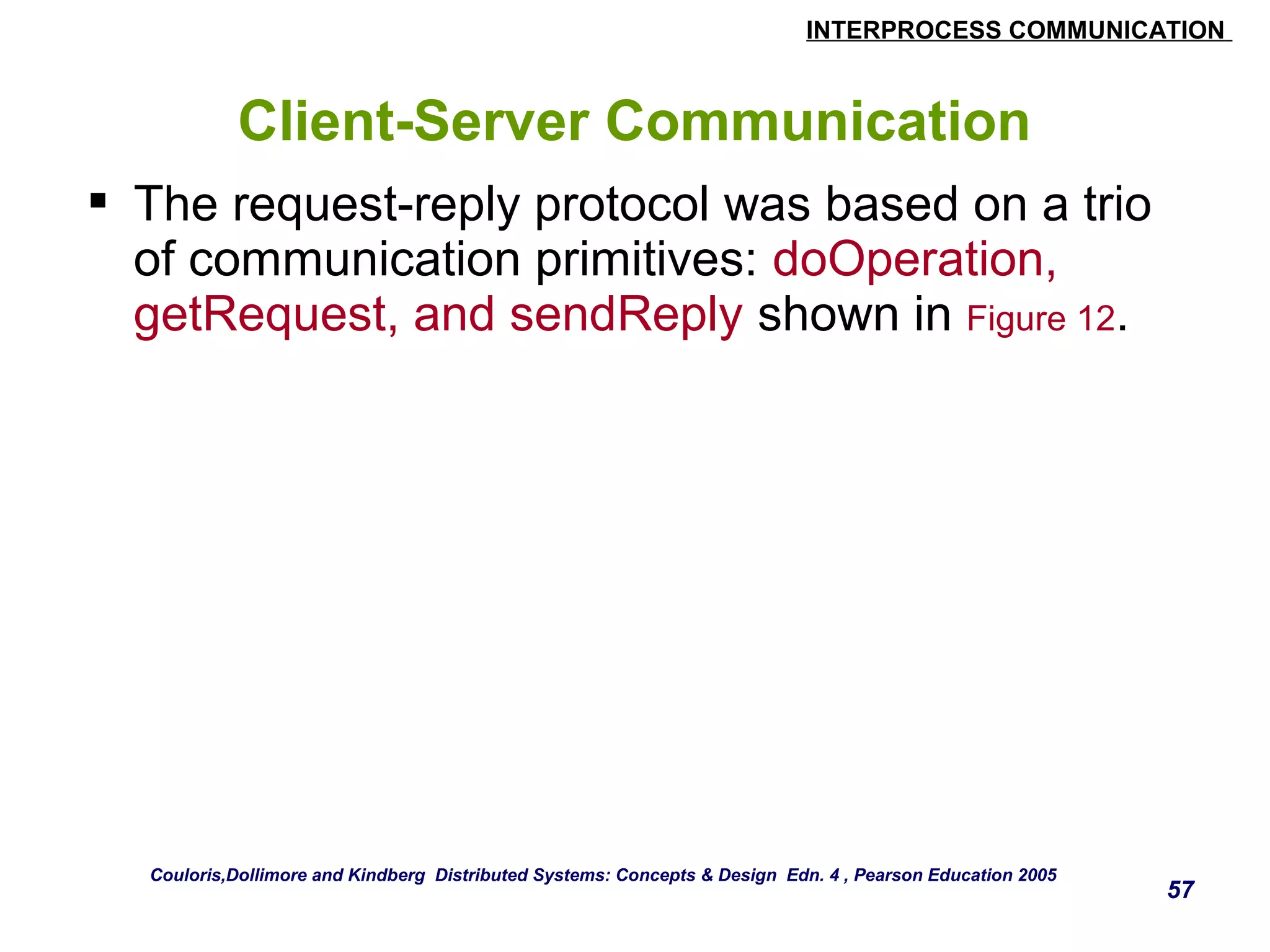 INTERPROCESS COMMUNICATION 
57 
Client-Server Communication 
 The request-reply protocol was based on a trio 
of communication primitives: doOperation, 
getRequest, and sendReply shown in Figure 12. 
Couloris,Dollimore and Kindberg Distributed Systems: Concepts & Design Edn. 4 , Pearson Education 2005 
 