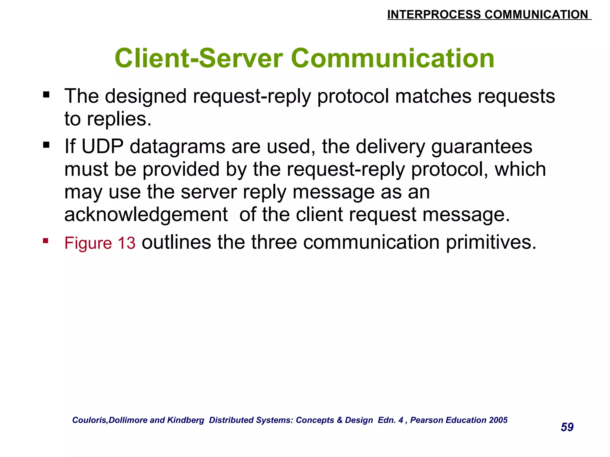 INTERPROCESS COMMUNICATION 
59 
Client-Server Communication 
 The designed request-reply protocol matches requests 
to replies. 
 If UDP datagrams are used, the delivery guarantees 
must be provided by the request-reply protocol, which 
may use the server reply message as an 
acknowledgement of the client request message. 
 Figure 13 outlines the three communication primitives. 
Couloris,Dollimore and Kindberg Distributed Systems: Concepts & Design Edn. 4 , Pearson Education 2005 
 