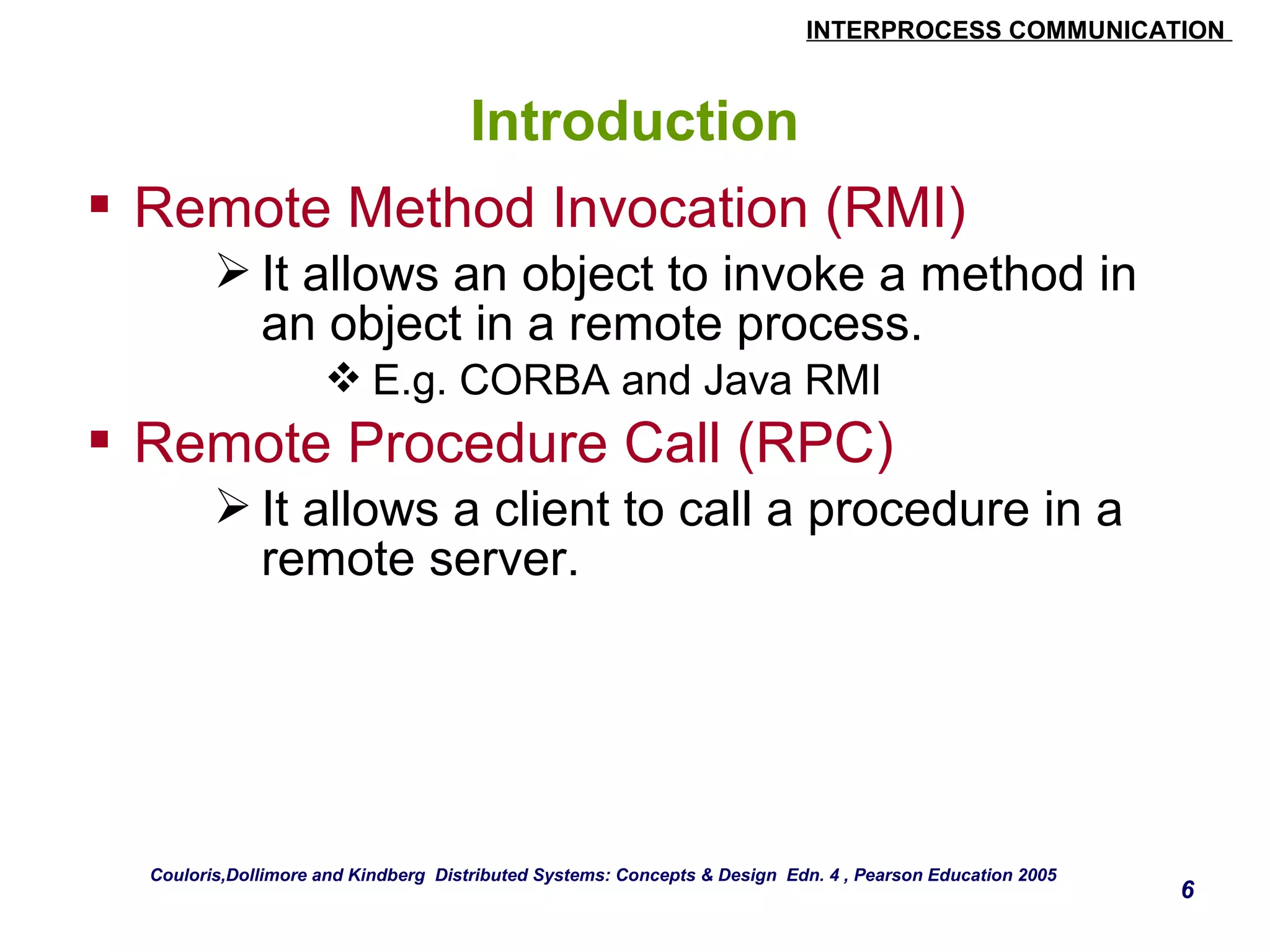 INTERPROCESS COMMUNICATION 
6 
Introduction 
 Remote Method Invocation (RMI) 
It allows an object to invoke a method in 
an object in a remote process. 
E.g. CORBA and Java RMI 
 Remote Procedure Call (RPC) 
It allows a client to call a procedure in a 
remote server. 
Couloris,Dollimore and Kindberg Distributed Systems: Concepts & Design Edn. 4 , Pearson Education 2005 
 