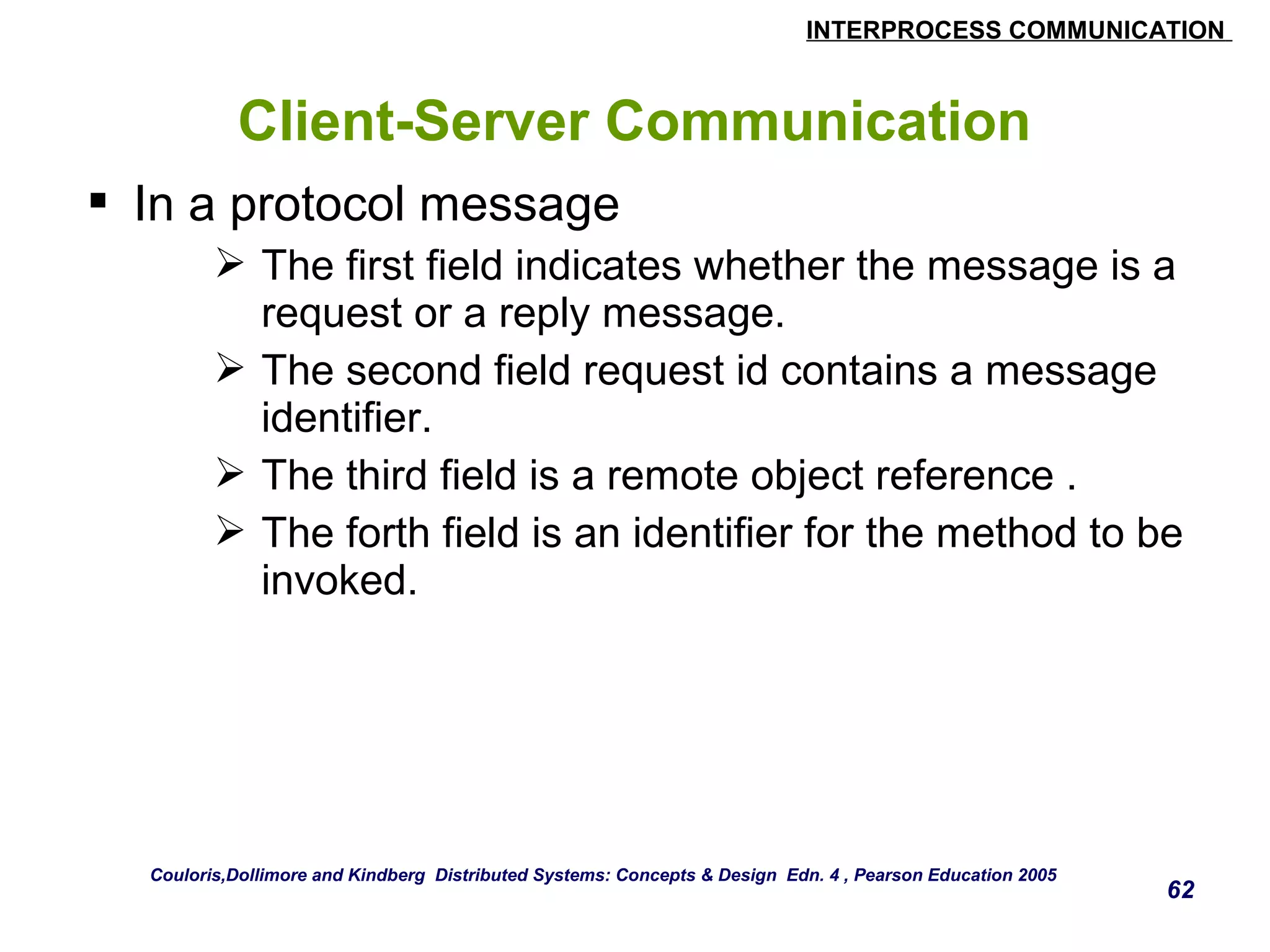INTERPROCESS COMMUNICATION 
62 
Client-Server Communication 
 In a protocol message 
 The first field indicates whether the message is a 
request or a reply message. 
 The second field request id contains a message 
identifier. 
 The third field is a remote object reference . 
 The forth field is an identifier for the method to be 
invoked. 
Couloris,Dollimore and Kindberg Distributed Systems: Concepts & Design Edn. 4 , Pearson Education 2005 
 