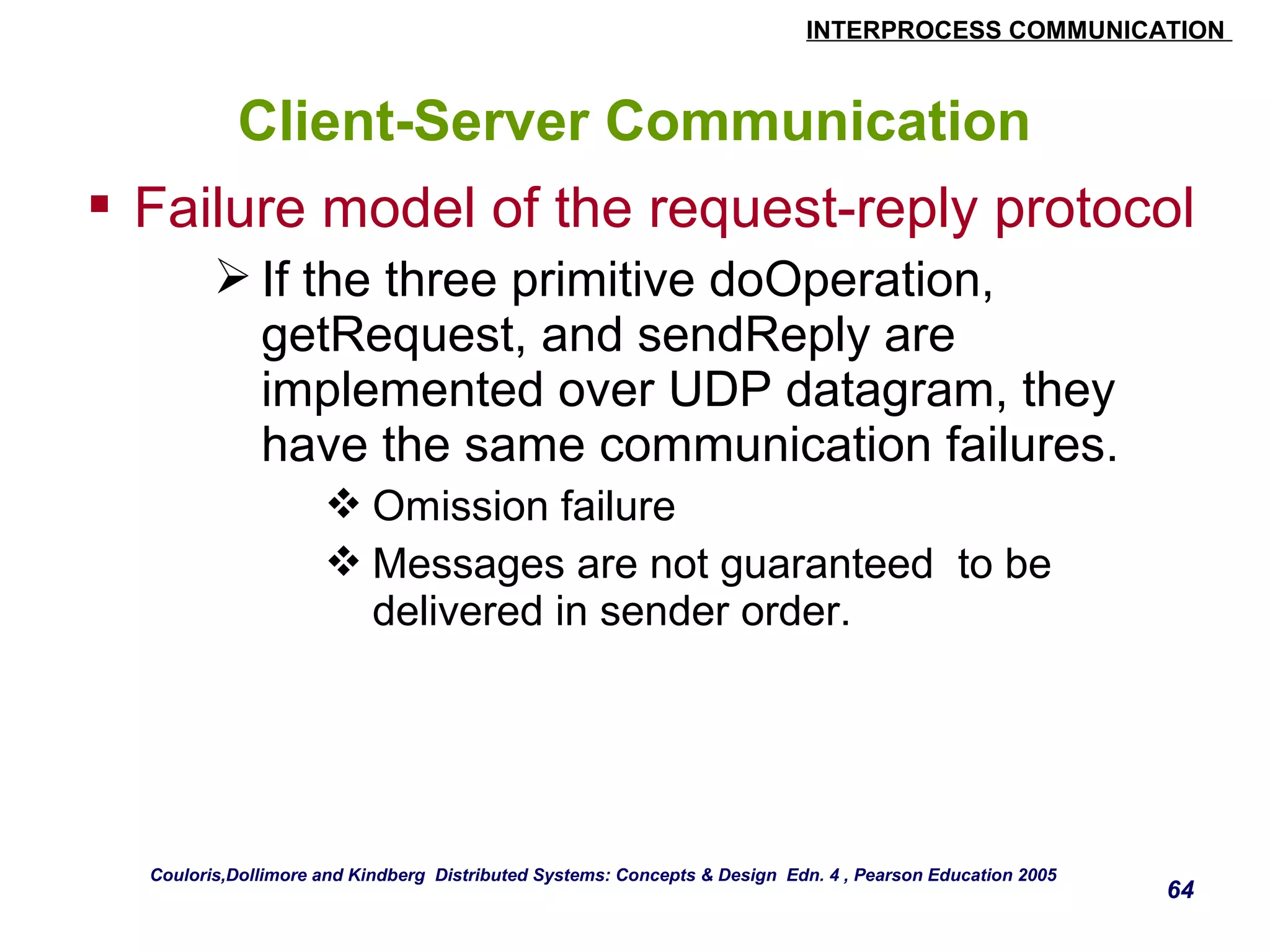 INTERPROCESS COMMUNICATION 
64 
Client-Server Communication 
 Failure model of the request-reply protocol 
If the three primitive doOperation, 
getRequest, and sendReply are 
implemented over UDP datagram, they 
have the same communication failures. 
Omission failure 
Messages are not guaranteed to be 
delivered in sender order. 
Couloris,Dollimore and Kindberg Distributed Systems: Concepts & Design Edn. 4 , Pearson Education 2005 
 