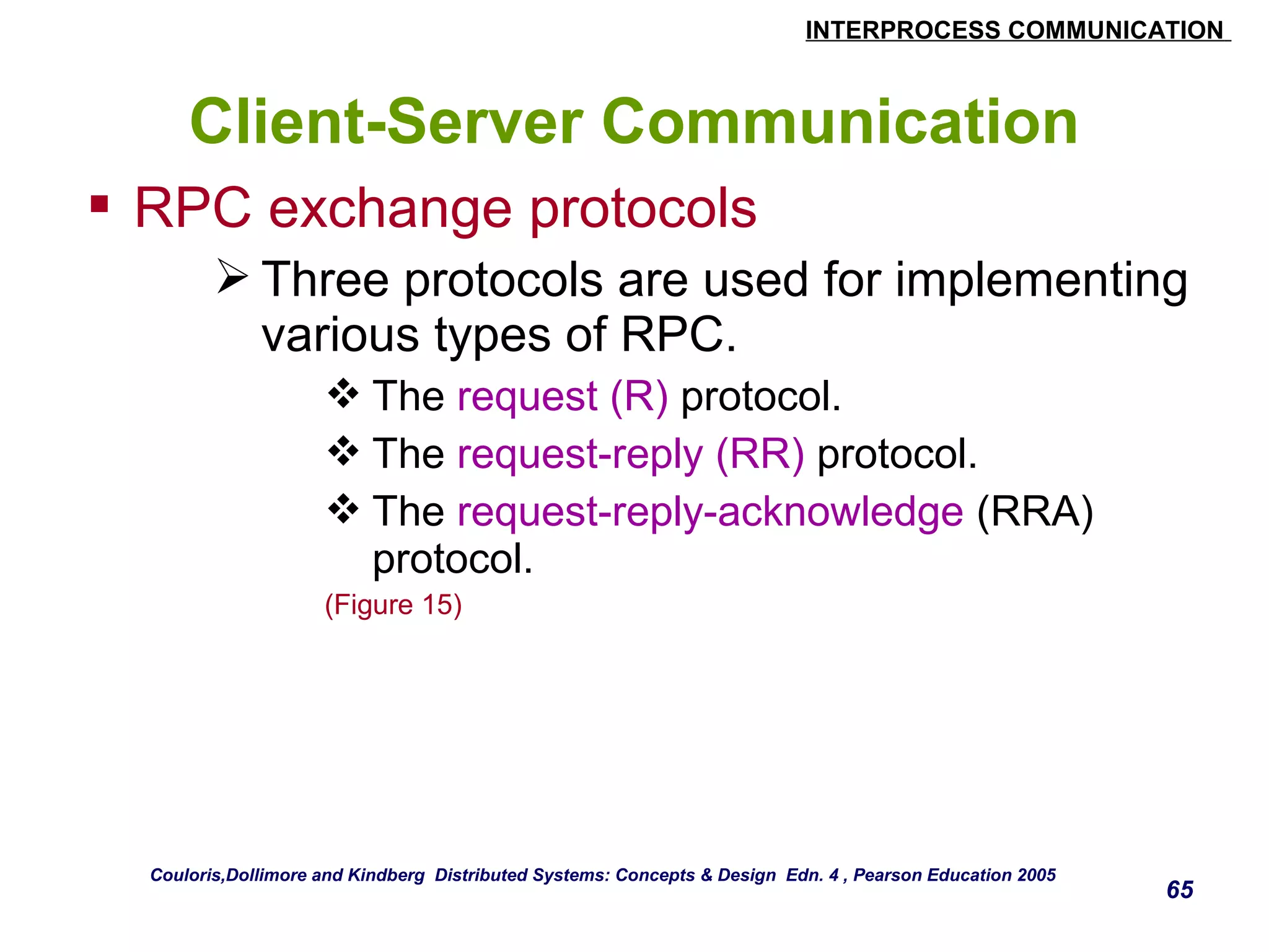 INTERPROCESS COMMUNICATION 
65 
Client-Server Communication 
 RPC exchange protocols 
Three protocols are used for implementing 
various types of RPC. 
The request (R) protocol. 
The request-reply (RR) protocol. 
The request-reply-acknowledge (RRA) 
protocol. 
(Figure 15) 
Couloris,Dollimore and Kindberg Distributed Systems: Concepts & Design Edn. 4 , Pearson Education 2005 
 