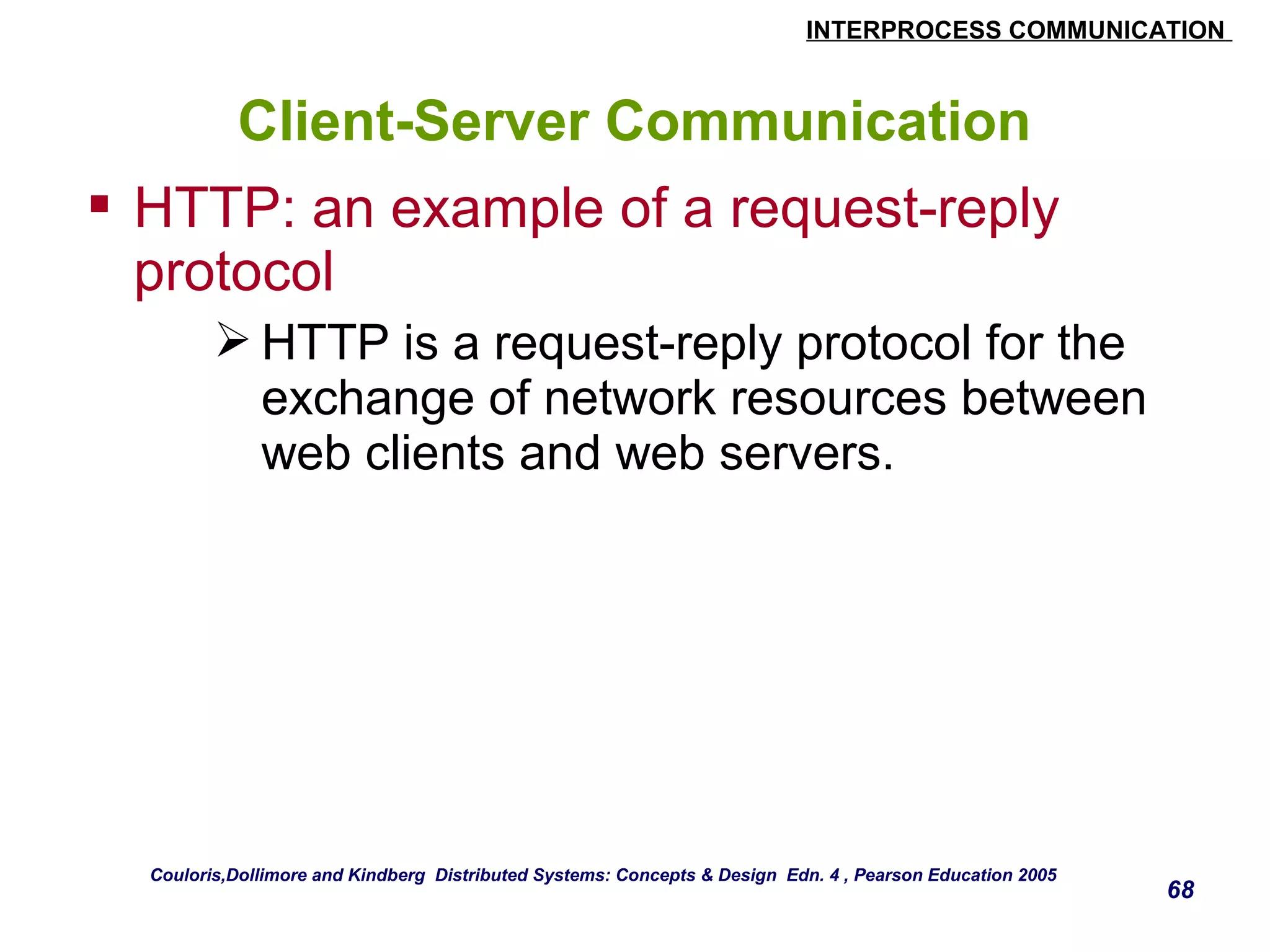 INTERPROCESS COMMUNICATION 
68 
Client-Server Communication 
 HTTP: an example of a request-reply 
protocol 
HTTP is a request-reply protocol for the 
exchange of network resources between 
web clients and web servers. 
Couloris,Dollimore and Kindberg Distributed Systems: Concepts & Design Edn. 4 , Pearson Education 2005 
 