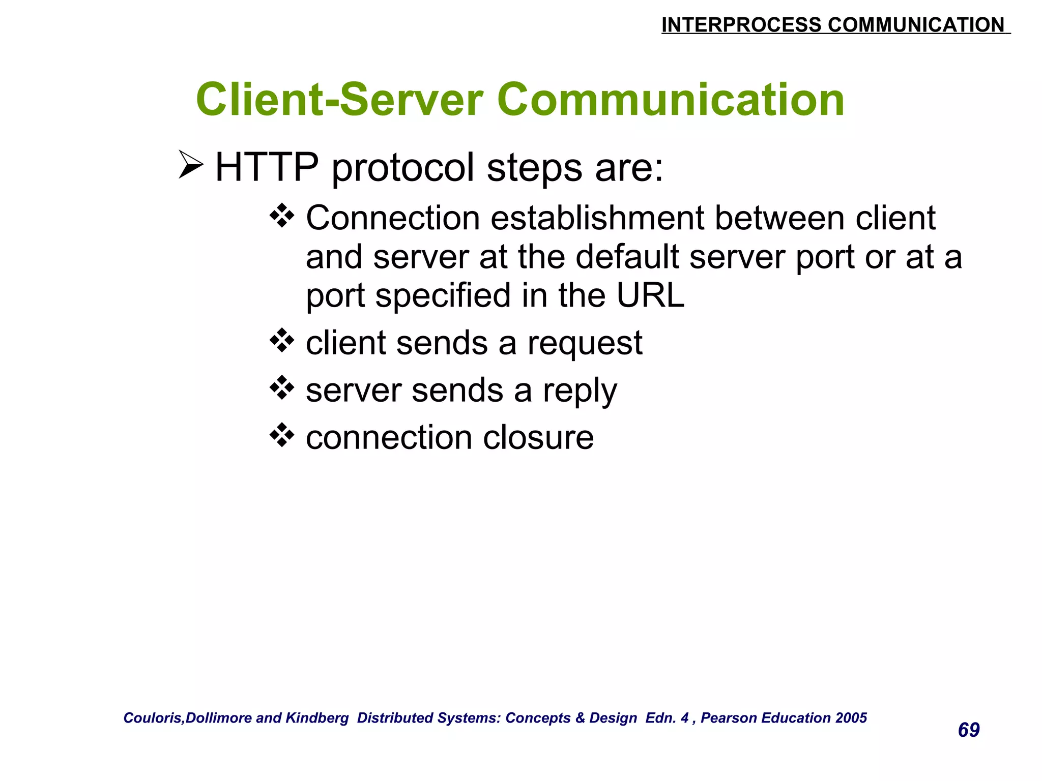 INTERPROCESS COMMUNICATION 
69 
Client-Server Communication 
HTTP protocol steps are: 
Connection establishment between client 
and server at the default server port or at a 
port specified in the URL 
client sends a request 
server sends a reply 
connection closure 
Couloris,Dollimore and Kindberg Distributed Systems: Concepts & Design Edn. 4 , Pearson Education 2005 
 