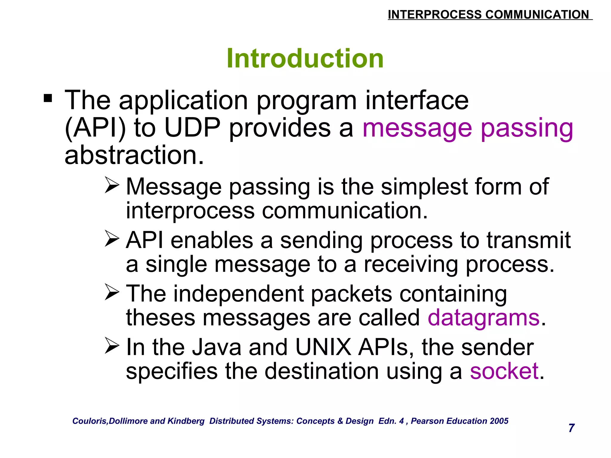 INTERPROCESS COMMUNICATION 
7 
Introduction 
 The application program interface 
(API) to UDP provides a message passing 
abstraction. 
Message passing is the simplest form of 
interprocess communication. 
API enables a sending process to transmit 
a single message to a receiving process. 
The independent packets containing 
theses messages are called datagrams. 
In the Java and UNIX APIs, the sender 
specifies the destination using a socket. 
Couloris,Dollimore and Kindberg Distributed Systems: Concepts & Design Edn. 4 , Pearson Education 2005 
 
