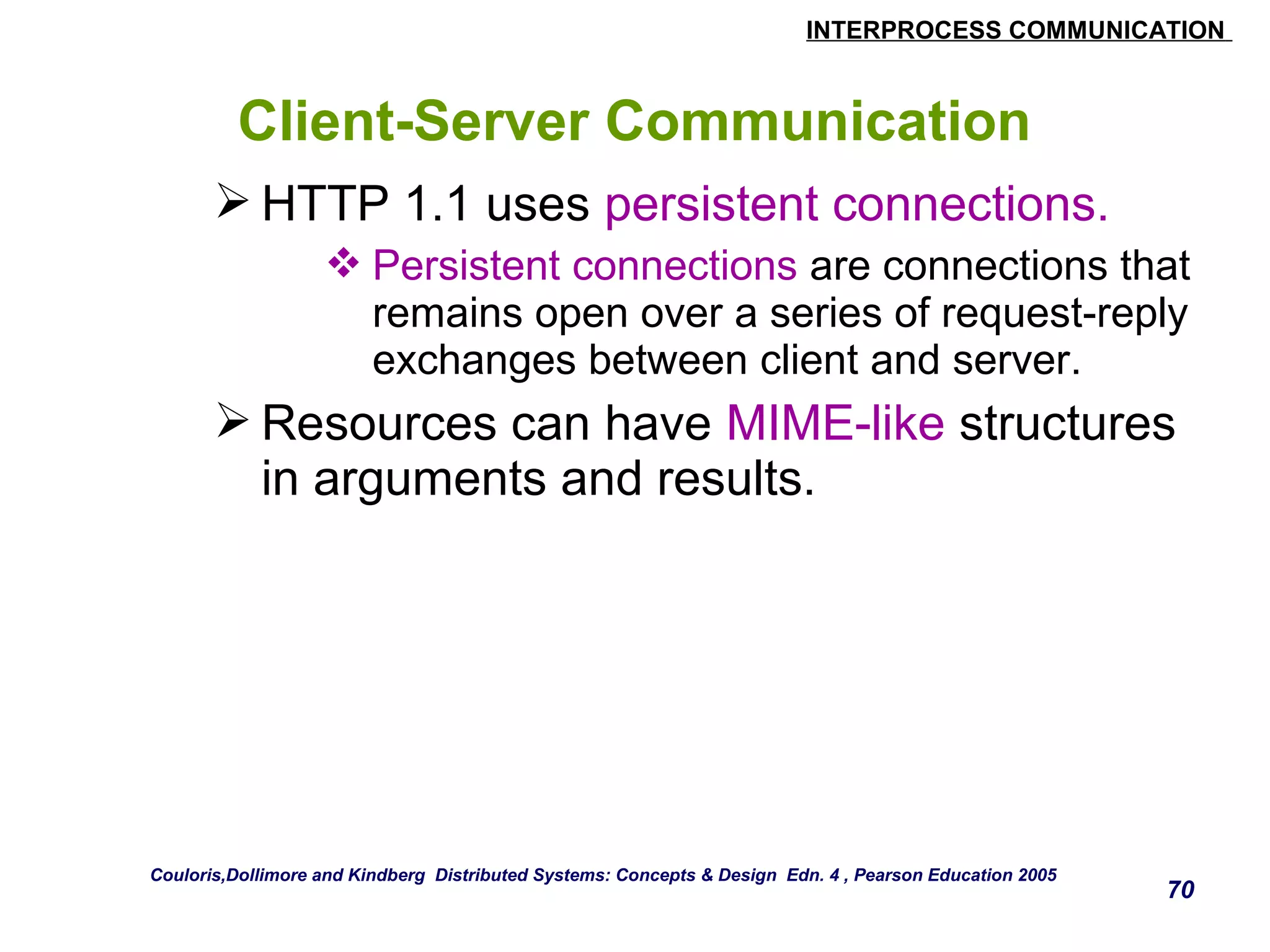INTERPROCESS COMMUNICATION 
70 
Client-Server Communication 
HTTP 1.1 uses persistent connections. 
Persistent connections are connections that 
remains open over a series of request-reply 
exchanges between client and server. 
Resources can have MIME-like structures 
in arguments and results. 
Couloris,Dollimore and Kindberg Distributed Systems: Concepts & Design Edn. 4 , Pearson Education 2005 
 