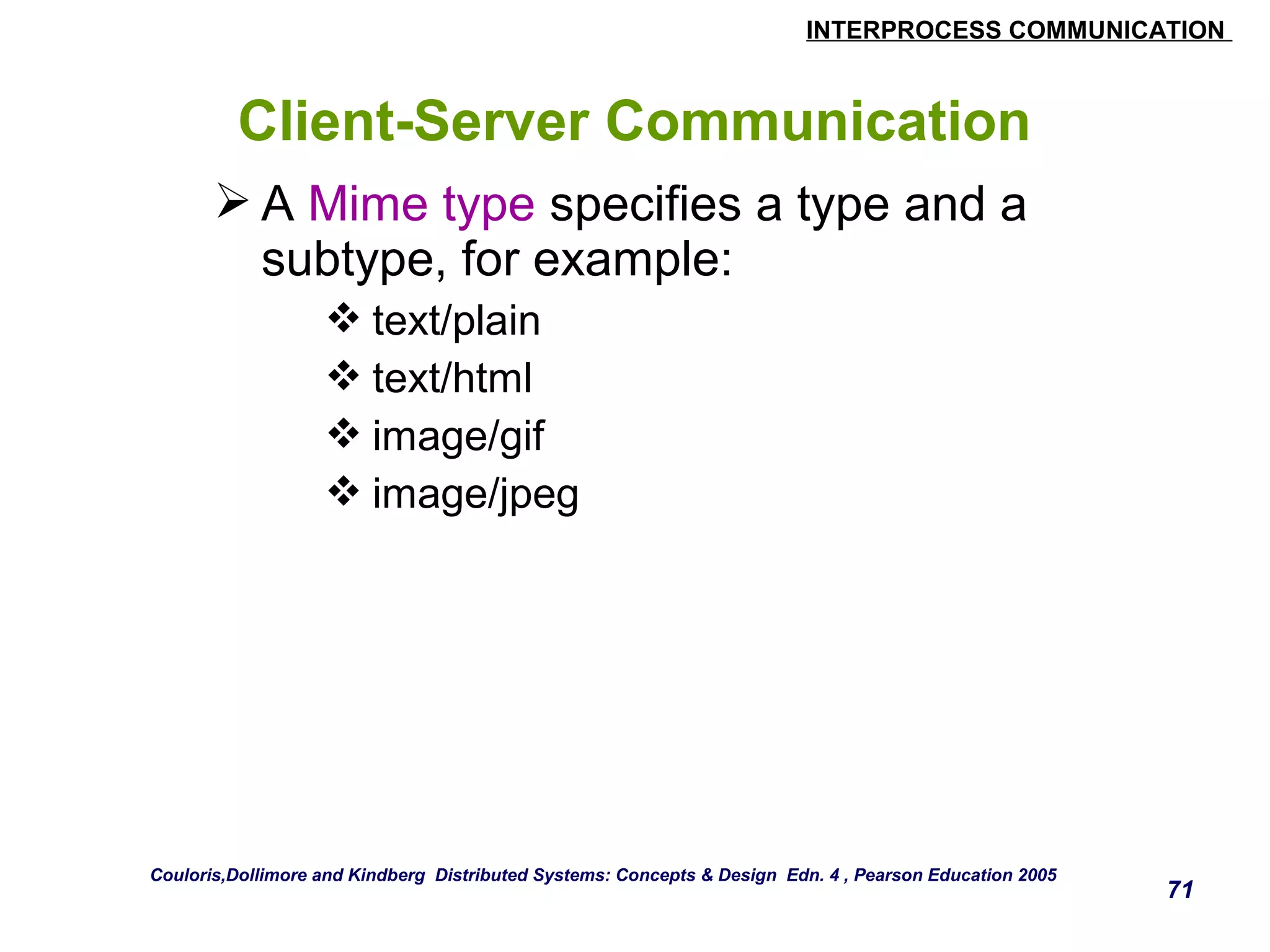 INTERPROCESS COMMUNICATION 
71 
Client-Server Communication 
A Mime type specifies a type and a 
subtype, for example: 
text/plain 
text/html 
image/gif 
image/jpeg 
Couloris,Dollimore and Kindberg Distributed Systems: Concepts & Design Edn. 4 , Pearson Education 2005 
 