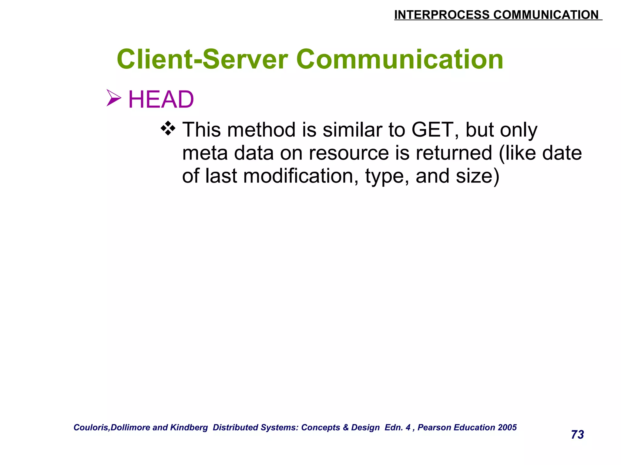 INTERPROCESS COMMUNICATION 
73 
Client-Server Communication 
HEAD 
This method is similar to GET, but only 
meta data on resource is returned (like date 
of last modification, type, and size) 
Couloris,Dollimore and Kindberg Distributed Systems: Concepts & Design Edn. 4 , Pearson Education 2005 
 