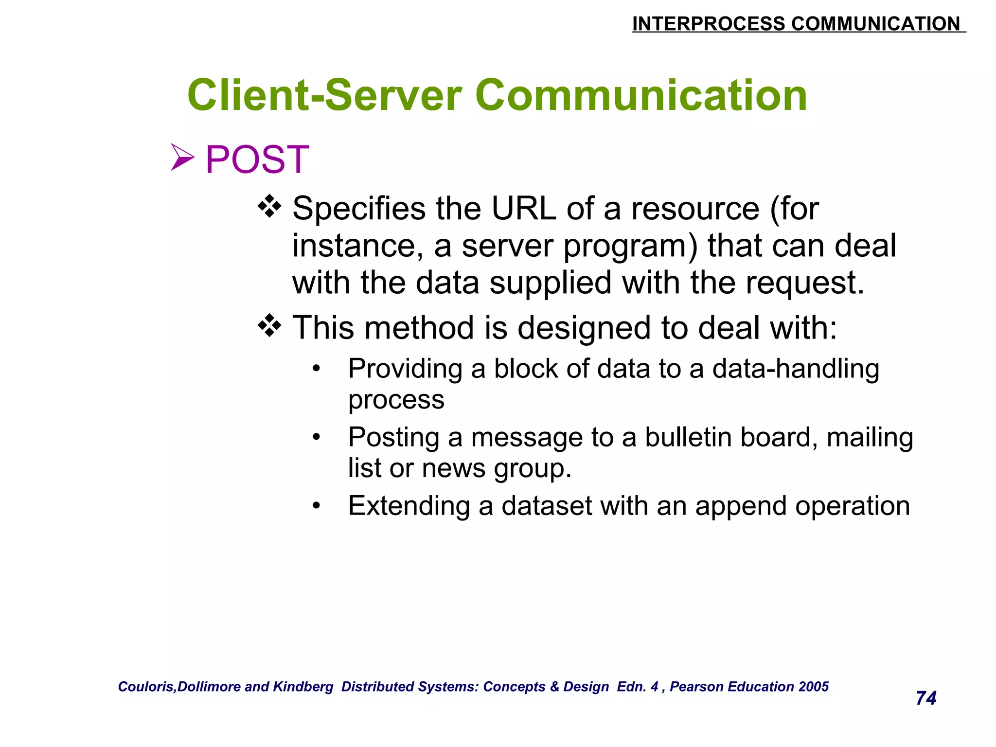 INTERPROCESS COMMUNICATION 
74 
Client-Server Communication 
POST 
Specifies the URL of a resource (for 
instance, a server program) that can deal 
with the data supplied with the request. 
This method is designed to deal with: 
• Providing a block of data to a data-handling 
process 
• Posting a message to a bulletin board, mailing 
list or news group. 
• Extending a dataset with an append operation 
Couloris,Dollimore and Kindberg Distributed Systems: Concepts & Design Edn. 4 , Pearson Education 2005 
 