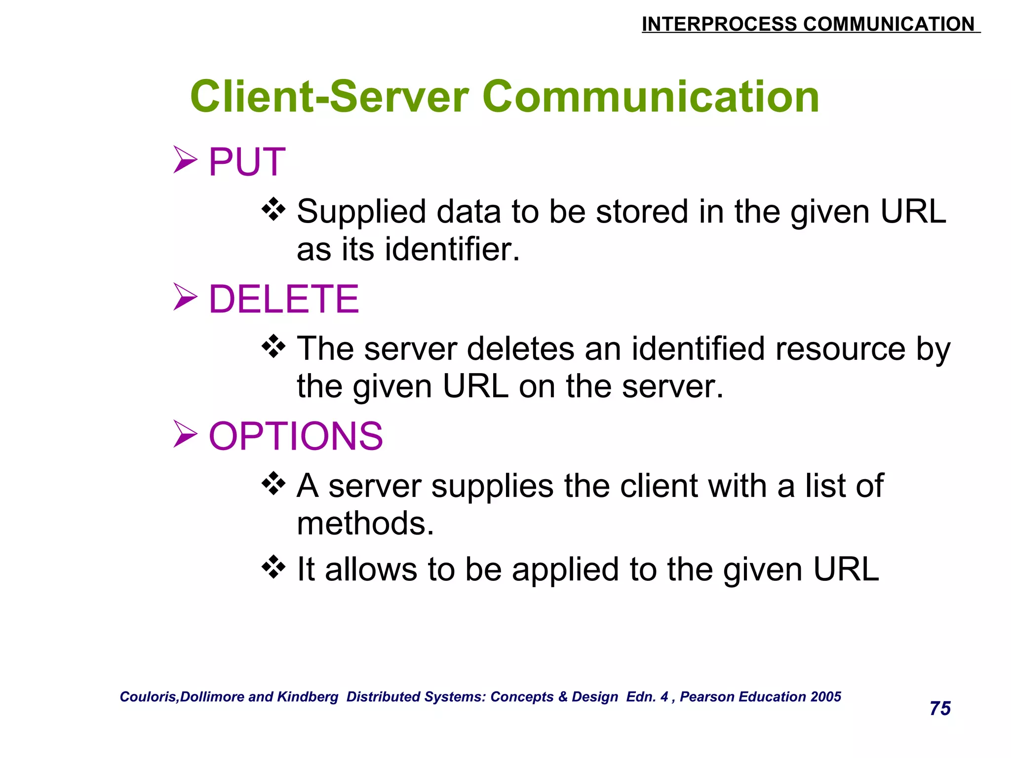 INTERPROCESS COMMUNICATION 
75 
Client-Server Communication 
PUT 
Supplied data to be stored in the given URL 
as its identifier. 
DELETE 
The server deletes an identified resource by 
the given URL on the server. 
OPTIONS 
A server supplies the client with a list of 
methods. 
It allows to be applied to the given URL 
Couloris,Dollimore and Kindberg Distributed Systems: Concepts & Design Edn. 4 , Pearson Education 2005 
 