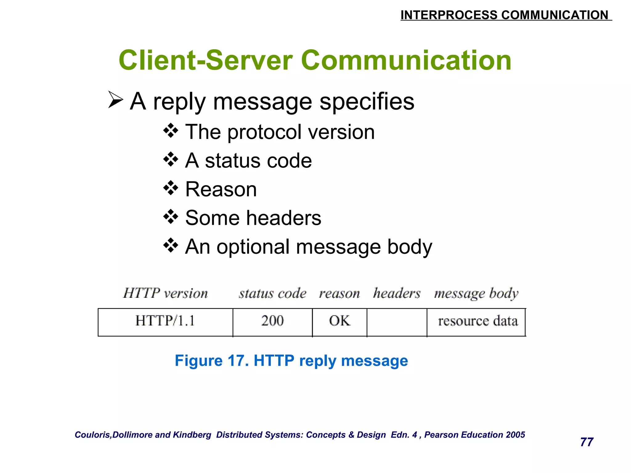 INTERPROCESS COMMUNICATION 
77 
Client-Server Communication 
A reply message specifies 
The protocol version 
A status code 
Reason 
Some headers 
An optional message body 
Figure 17. HTTP reply message 
Couloris,Dollimore and Kindberg Distributed Systems: Concepts & Design Edn. 4 , Pearson Education 2005 
 