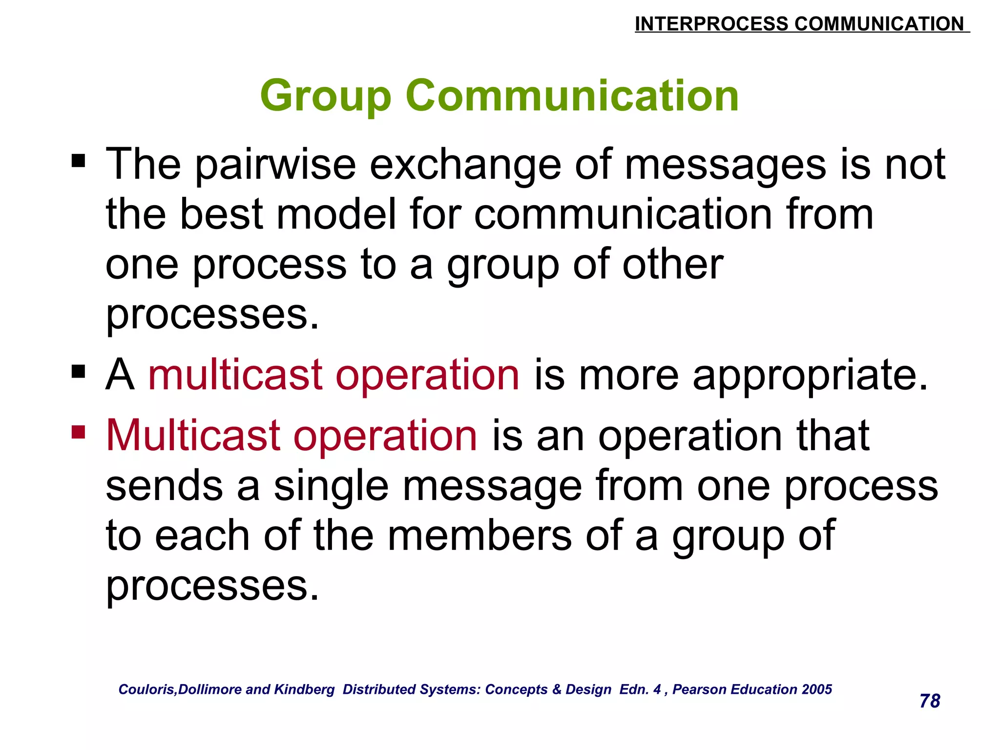 INTERPROCESS COMMUNICATION 
78 
Group Communication 
 The pairwise exchange of messages is not 
the best model for communication from 
one process to a group of other 
processes. 
 A multicast operation is more appropriate. 
 Multicast operation is an operation that 
sends a single message from one process 
to each of the members of a group of 
processes. 
Couloris,Dollimore and Kindberg Distributed Systems: Concepts & Design Edn. 4 , Pearson Education 2005 
 