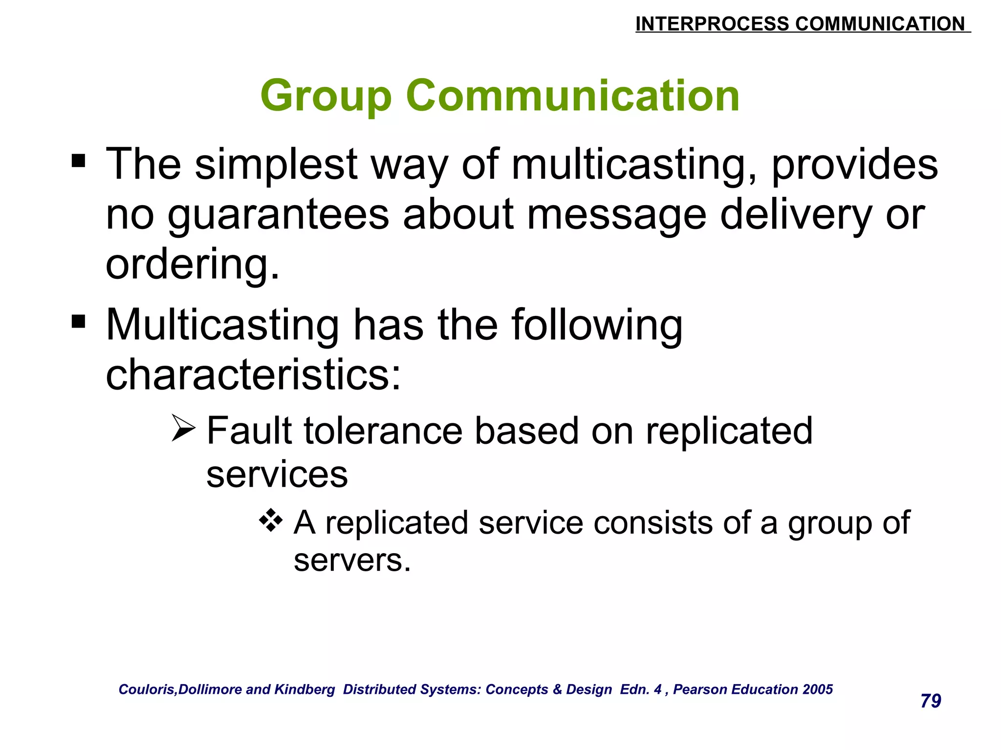 INTERPROCESS COMMUNICATION 
79 
Group Communication 
 The simplest way of multicasting, provides 
no guarantees about message delivery or 
ordering. 
 Multicasting has the following 
characteristics: 
Fault tolerance based on replicated 
services 
A replicated service consists of a group of 
servers. 
Couloris,Dollimore and Kindberg Distributed Systems: Concepts & Design Edn. 4 , Pearson Education 2005 
 